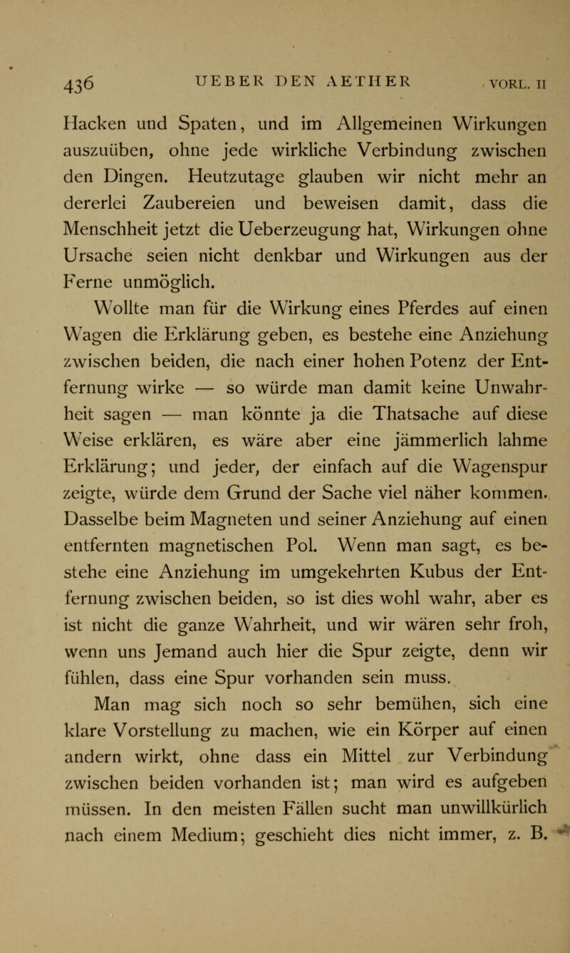 Hacken und Spaten, und im Allgemeinen Wirkungen auszuüben, ohne jede wirkliche Verbindung zwischen den Dingen. Heutzutage glauben wir nicht mehr an dererlei Zaubereien und beweisen damit, dass die Menschheit jetzt die Ueberzeugung hat, Wirkungen ohne Ursache seien nicht denkbar und Wirkungen aus der Ferne unmöglich. Wollte man für die Wirkung eines Pferdes auf einen Wagen die Erklärung geben, es bestehe eine Anziehung zwischen beiden, die nach einer hohen Potenz der Ent- fernung wirke — so würde man damit keine Unwahr- heit sagen — man könnte ja die Thatsache auf diese Weise erklären, es wäre aber eine jämmerlich lahme Erklärung; und jeder, der einfach auf die Wagenspur zeigte, würde dem Grund der Sache viel näher kommen. Dasselbe beim Magneten und seiner Anziehung auf einen entfernten magnetischen Pol. Wenn man sagt, es be- stehe eine Anziehung im umgekehrten Kubus der Ent- fernung zwischen beiden, so ist dies wohl wahr, aber es ist nicht die ganze Wahrheit, und wir wären sehr froh, wenn uns Jemand auch hier die Spur zeigte, denn wir fühlen, dass eine Spur vorhanden sein muss. Man mag sich noch so sehr bemühen, sich eine klare Vorstellung zu machen, wie ein Körper auf einen andern wirkt, ohne dass ein Mittel zur Verbindung zwischen beiden vorhanden ist; man wird es aufgeben müssen. In den meisten Fällen sucht man unwillkürlich nach einem Medium; geschieht dies nicht immer, z. B. *