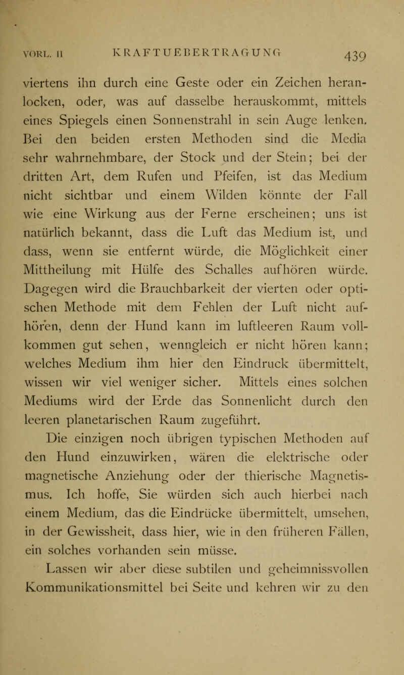 viertens ihn durch eine Geste oder ein Zeichen heran- locken, oder, was auf dasselbe herauskommt, mittels eines Spiegels einen Sonnenstrahl in sein Auge lenken. Bei den beiden ersten Methoden sind die Media sehr wahrnehmbare, der Stock und der Stein; bei der dritten Art, dem Rufen und Pfeifen, ist das Medium nicht sichtbar und einem Wilden könnte der Fall wie eine Wirkung aus der Ferne erscheinen; uns ist natürlich bekannt, dass die Luft das Medium ist, und dass, wenn sie entfernt würde, die Möglichkeit einer Mittheilung mit Hülfe des Schalles aufhören würde. Dagegen wird die Brauchbarkeit der vierten oder opti- schen Methode mit dem Fehlen der Luft nicht auf- hören, denn der Hund kann im luftleeren Raum voll- kommen gut sehen, wenngleich er nicht hören kann; welches Medium ihm hier den Eindruck übermittelt, wissen wir viel weniger sicher. Mittels eines solchen Mediums wird der Erde das Sonnenlicht durch den leeren planetarischen Raum zugeführt. Die einzigen noch übrigen typischen Methoden auf den Hund einzuwirken, wären die elektrische oder magnetische Anziehung oder der thierische Magnetis- mus. Ich hoffe, Sie würden sich auch hierbei nach einem Medium, das die Eindrücke übermittelt, umsehen, in der Gewissheit, dass hier, wie in den früheren Fällen, ein solches vorhanden sein müsse. Lassen wir aber diese subtilen und geheimnissvollen Kommunikationsmittel bei Seite und kehren wir zu den