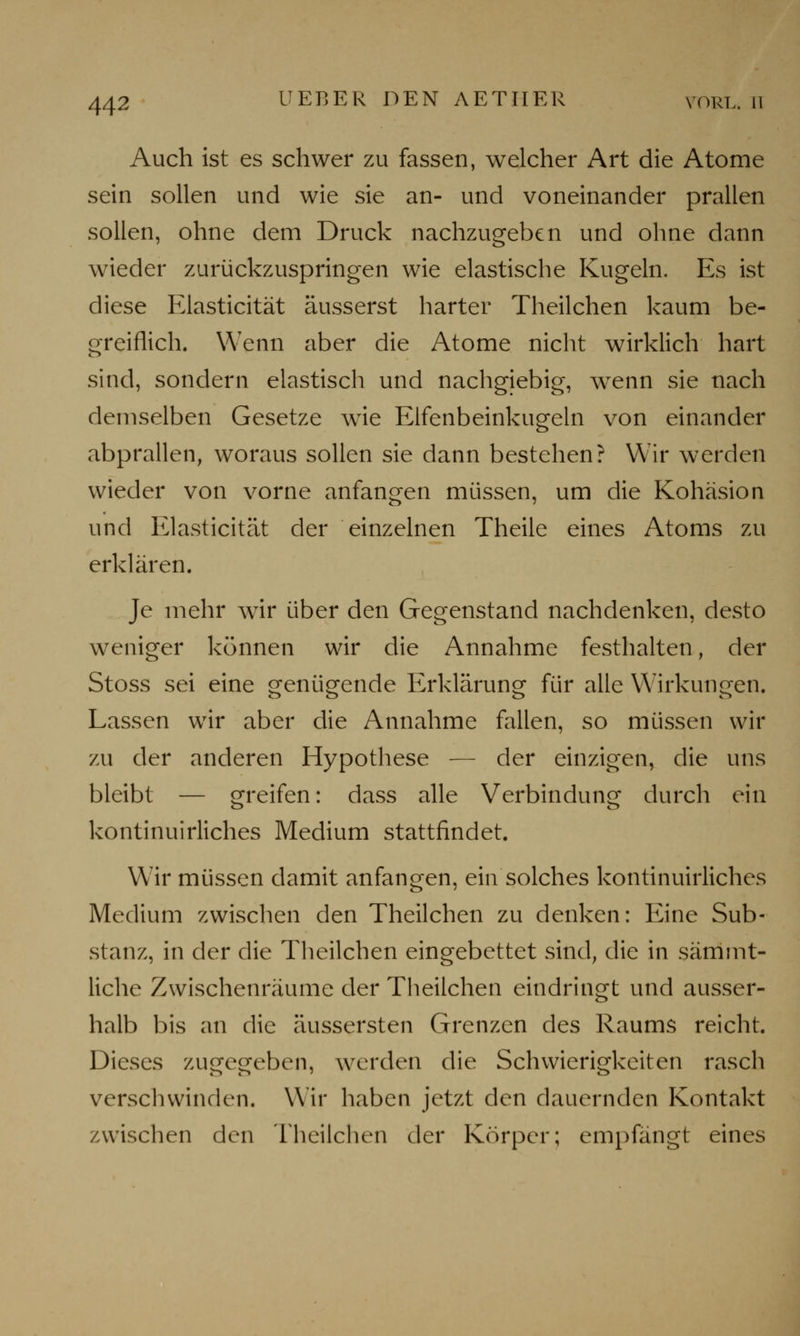 Auch ist es schwer zu fassen, welcher Art die Atome sein sollen und wie sie an- und voneinander prallen sollen, ohne dem Druck nachzugeben und ohne dann wieder zurückzuspringen wie elastische Kugeln. Es ist diese Elasticität äusserst harter Theilchen kaum be- greiflich. Wenn aber die Atome nicht wirklich hart sind, sondern elastisch und nachgiebig, wenn sie nach demselben Gesetze wie Elfenbeinkugeln von einander abprallen, woraus sollen sie dann bestehen? Wir werden wieder von vorne anfangen müssen, um die Kohäsion und Elasticität der einzelnen Theile eines Atoms zu erklären. Je mehr wir über den Gegenstand nachdenken, desto weniger können wir die Annahme festhalten, der Stoss sei eine genügende Erklärung für alle Wirkungen. Lassen wir aber die Annahme fallen, so müssen wir zu der anderen Hypothese — der einzigen, die uns bleibt — greifen: dass alle Verbindung durch ein kontinuirliches Medium stattfindet. Wir müssen damit anfangen, ein solches kontinuirliches Medium zwischen den Theilchen zu denken: Eine Sub- stanz, in der die Theilchen eingebettet sind, die in sämmt- liche Zwischenräume der Theilchen eindringt und ausser- halb bis an die äussersten Grenzen des Raums reicht. Dieses zugegeben, werden die Schwierigkeiten rasch verschwinden. Wir haben jetzt den dauernden Kontakt zwischen den Theilchen der Körper; empfängt eines