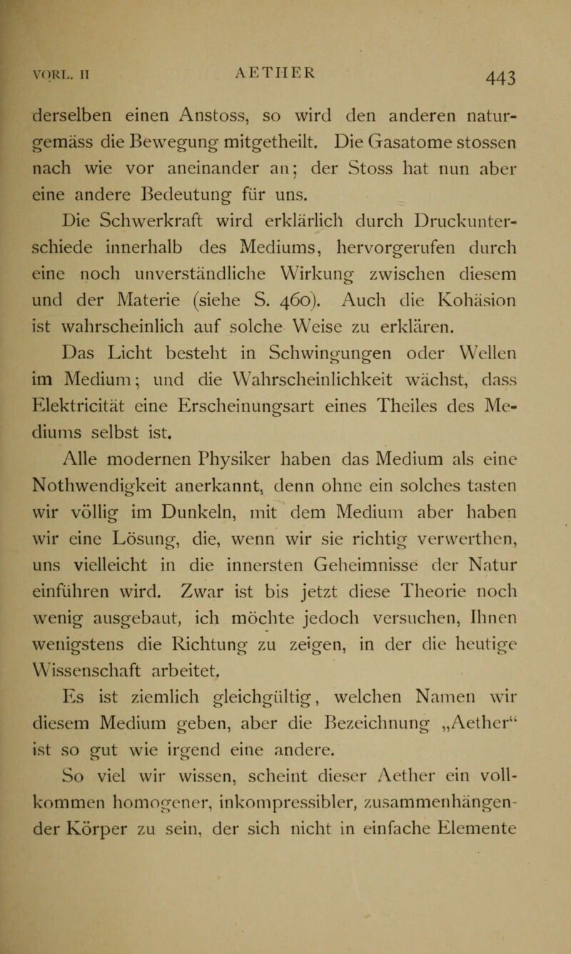 vorl. TI AETIIER derselben einen Anstoss, so wird den anderen natur- gemäss die Bewegung mitgetheilt. Die Gasatome stossen nach wie vor aneinander an; der Stoss hat nun aber eine andere Bedeutung für uns. Die Schwerkraft wird erklärlich durch Druckunter- schiede innerhalb des Mediums, hervorgerufen durch eine noch unverständliche Wirkung zwischen diesem und der Materie (siehe S. 460). Auch die Kohäsion ist wahrscheinlich auf solche Weise zu erklären. Das Licht besteht in Schwingungen oder Wellen im Medium; und die Wahrscheinlichkeit wächst, dass Elektricität eine Erscheinungsart eines Theiles des Me- diums selbst ist. Alle modernen Physiker haben das Medium als eine Notwendigkeit anerkannt, denn ohne ein solches tasten wir völlig im Dunkeln, mit dem Medium aber haben wir eine Lösung, die, wenn wir sie richtig verwerthen, uns vielleicht in die innersten Geheimnisse der Natur einführen wird. Zwar ist bis jetzt diese Theorie noch wenig ausgebaut, ich möchte jedoch versuchen, Ihnen wenigstens die Richtung zu zeigen, in der die heutige Wissenschaft arbeitet. Es ist ziemlich gleichgültig, welchen Namen wir diesem Medium geben, aber die Bezeichnung „Aetheru ist so gut wie irgend eine andere. So viel wir wissen, scheint dieser Aether ein voll- kommen homogener, inkompressibler, zusammenhängen- der Körper zu sein, der sich nicht in einfache Elemente