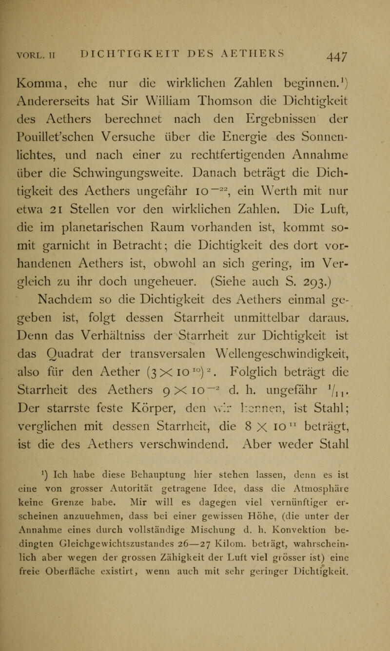 Komma, ehe nur die wirklichen Zahlen beginnen.1) Andererseits hat Sir William Thomson die Dichtigkeit des Aethers berechnet nach den Ergebnissen der Pouillet'schen Versuche über die Energie des Sonnen- lichtes, und nach einer zu rechtfertigenden Annahme über die Schwingungsweite. Danach beträgt die Dich- tigkeit des Aethers ungefähr 10 ~22, ein Werth mit nur etwa 21 Stellen vor den wirklichen Zahlen. Die Luft, die im planetarischen Raum vorhanden ist, kommt so- mit garnicht in Betracht; die Dichtigkeit des dort vor- handenen Aethers ist, obwohl an sich gering, im Ver- gleich zu ihr doch ungeheuer. (Siehe auch S. 293.) Nachdem so die Dichtigkeit des Aethers einmal ge- geben ist, folgt dessen Starrheit unmittelbar daraus. Denn das Verhältniss der Starrheit zur Dichtigkeit ist das Quadrat der transversalen Wellengeschwindigkeit, also für den Aether (3X1010)2. Folglich beträgt die Starrheit des Aethers 9X102 d. h. ungefähr 1/11< Der starrste feste Körper, den wir kennen, ist Stahl; verglichen mit dessen Starrheit, die 8 X 10lI beträgt, ist die des Aethers verschwindend. Aber weder Stahl *) Ich habe diese Behauptung hier stehen lassen, denn es ist eine von grosser Autorität getragene Idee, dass die Atmosphäre keine Grenze habe. Mir will es dagegen viel vernünftiger er- scheinen anzunehmen, dass bei einer gewissen Höhe, (die unter der Annahme eines durch vollständige Mischung d. h. Konvektion be- dingten Gleichgewichtszustandes 26—27 Kilom. beträgt, wahrschein- lich aber wegen der grossen Zähigkeit der Luft viel grösser ist) eine freie Oberfläche existirt, wenn auch mit sehr geringer Dichtigkeit.