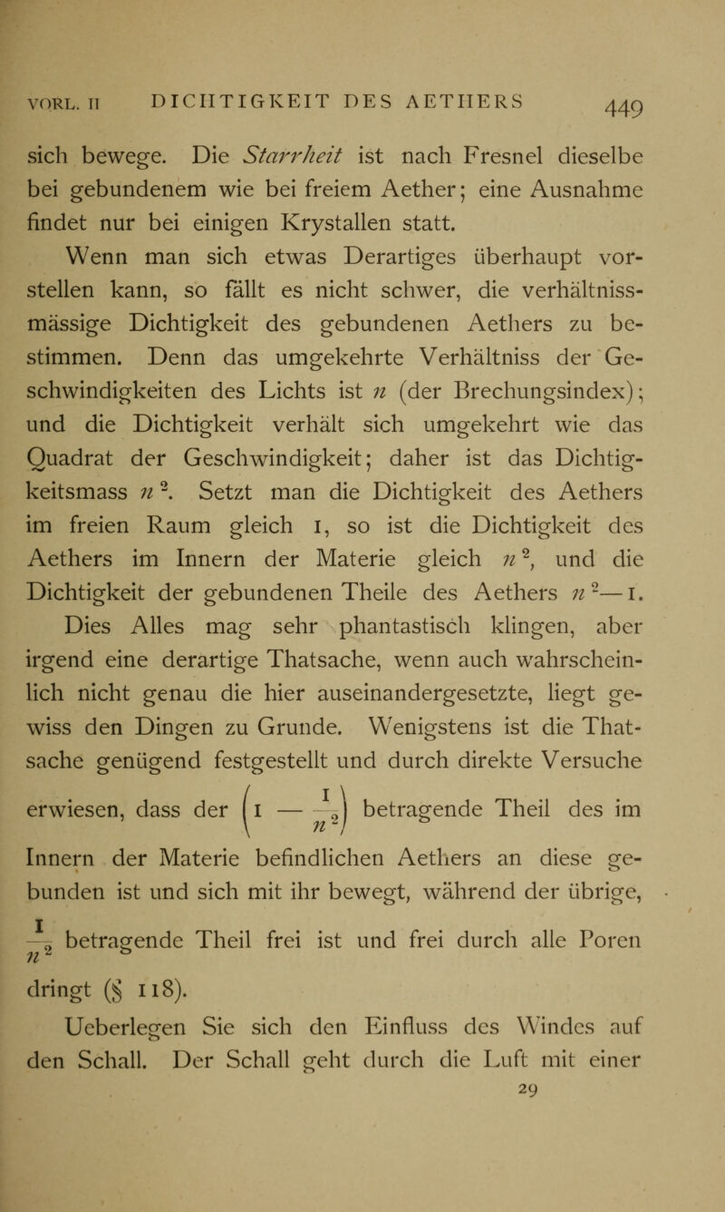 sich bewege. Die Starrheit ist nach Fresnel dieselbe bei gebundenem wie bei freiem Aether; eine Ausnahme findet nur bei einigen Krystallen statt. Wenn man sich etwas Derartiges überhaupt vor- stellen kann, so fällt es nicht schwer, die verhältniss- mässige Dichtigkeit des gebundenen Aethers zu be- stimmen. Denn das umgekehrte Verhältniss der Ge- schwindigkeiten des Lichts ist n (der Brechungsindex); und die Dichtigkeit verhält sich umgekehrt wie das Quadrat der Geschwindigkeit; daher ist das Dichtig- keitsmass n2. Setzt man die Dichtigkeit des Aethers im freien Raum gleich I, so ist die Dichtigkeit des Aethers im Innern der Materie gleich n2, und die Dichtigkeit der gebundenen Theile des Aethers 7i2—i. Dies Alles mag sehr phantastisch klingen, aber irgend eine derartige Thatsache, wenn auch wahrschein- lich nicht genau die hier auseinandergesetzte, liegt ge- wiss den Dingen zu Grunde. Wenigstens ist die That- sache genügend festgestellt und durch direkte Versuche erwiesen, dass der (i ^J betragende Theil des im Innern der Materie befindlichen Aethers an diese ge- bunden ist und sich mit ihr bewegt, während der übrige, —ä betragende Theil frei ist und frei durch alle Poren dringt ß II8). Ueberlegen Sie sich den Einfluss des Windes auf den Schall. Der Schall geht durch die Luft mit einer 29