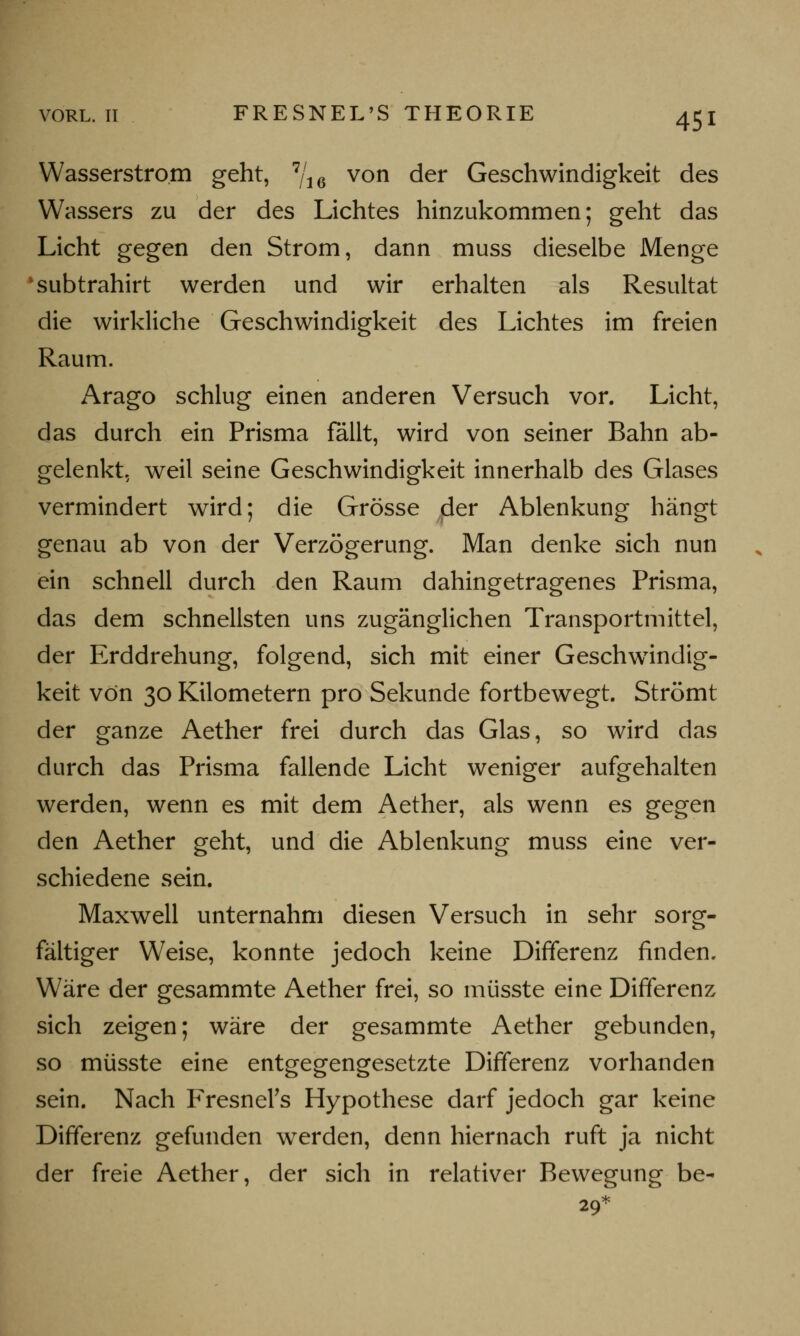 VORL. II FRESNEL'S THEORIE Wasserstrom geht, 7/i6 von der Geschwindigkeit des Wassers zu der des Lichtes hinzukommen; geht das Licht gegen den Strom, dann muss dieselbe Menge subtrahirt werden und wir erhalten als Resultat die wirkliche Geschwindigkeit des Lichtes im freien Raum. Arago schlug einen anderen Versuch vor. Licht, das durch ein Prisma fällt, wird von seiner Bahn ab- gelenkt, weil seine Geschwindigkeit innerhalb des Glases vermindert wird; die Grösse (der Ablenkung hängt genau ab von der Verzögerung. Man denke sich nun ein schnell durch den Raum dahingetragenes Prisma, das dem schnellsten uns zugänglichen Transportmittel, der Erddrehung, folgend, sich mit einer Geschwindig- keit von 30 Kilometern pro Sekunde fortbewegt. Strömt der ganze Aether frei durch das Glas, so wird das durch das Prisma fallende Licht weniger aufgehalten werden, wenn es mit dem Aether, als wenn es gegen den Aether geht, und die Ablenkung muss eine ver- schiedene sein. Maxwell unternahm diesen Versuch in sehr sorg- fältiger Weise, konnte jedoch keine Differenz finden. Wäre der gesammte Aether frei, so müsste eine Differenz sich zeigen; wäre der gesammte Aether gebunden, so müsste eine entgegengesetzte Differenz vorhanden sein. Nach Fresnel's Hypothese darf jedoch gar keine Differenz gefunden werden, denn hiernach ruft ja nicht der freie Aether, der sich in relativer Bewegung be- 29*