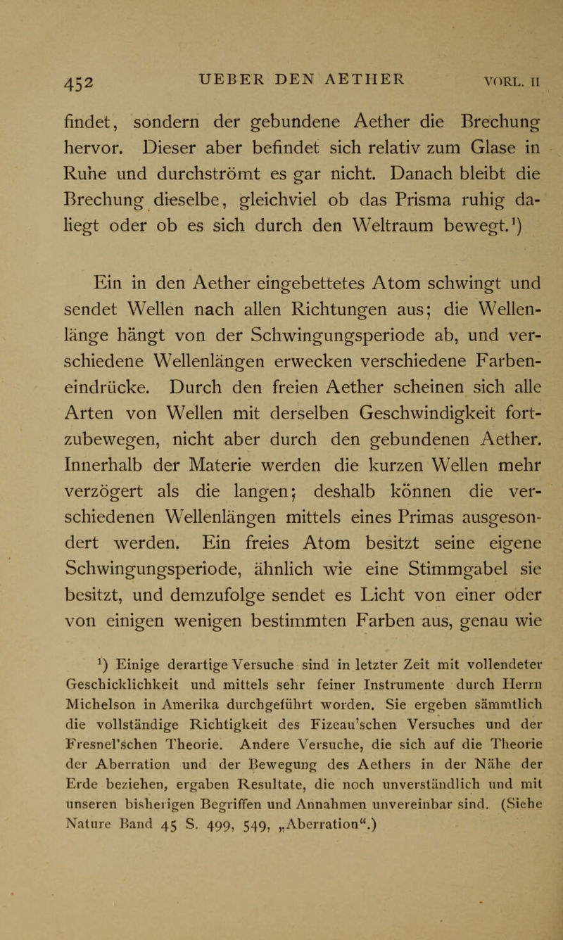 findet, sondern der gebundene Aether die Brechung hervor. Dieser aber befindet sich relativ zum Glase in Ruhe und durchströmt es gar nicht. Danach bleibt die Brechung dieselbe, gleichviel ob das Prisma ruhig da- liegt oder ob es sich durch den Weltraum bewegt.1) Ein in den Aether eingebettetes Atom schwingt und sendet Wellen nach allen Richtungen aus; die Wellen- länge hängt von der Schwingungsperiode ab, und ver- schiedene Wellenlängen erwecken verschiedene Farben- eindrücke. Durch den freien Aether scheinen sich alle Arten von Wellen mit derselben Geschwindigkeit fort- zubewegen, nicht aber durch den gebundenen Aether. Innerhalb der Materie werden die kurzen Wellen mehr verzögert als die langen; deshalb können die ver- schiedenen Wellenlängen mittels eines Primas ausgeson- dert werden. Ein freies Atom besitzt seine eigene Schwingungsperiode, ähnlich wie eine Stimmgabel sie besitzt, und demzufolge sendet es Licht von einer oder von einigen wenigen bestimmten Farben aus, genau wie *) Einige derartige Versuche sind in letzter Zeit mit vollendeter Geschicklichkeit und mittels sehr feiner Instrumente durch Herrn Michelson in Amerika durchgeführt worden. Sie ergeben sämmtlich die vollständige Richtigkeit des Fizeau'schen Versuches und der Fresnel'schen Theorie. Andere Versuche, die sich auf die Theorie der Aberration und der Bewegung des Aethers in der Nähe der Erde beziehen, ergaben Resultate, die noch unverständlich und mit unseren bisherigen Begriffen und Annahmen unvereinbar sind. (Siehe Nature Band 45 S. 499, 549, „Aberration.)