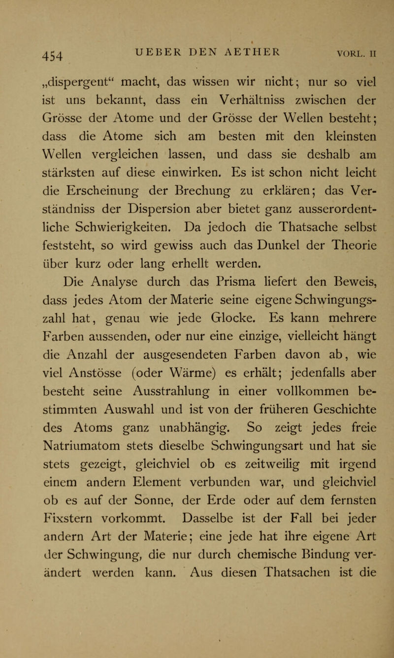 „dispergent macht, das wissen wir nicht; nur so viel ist uns bekannt, dass ein Verhältniss zwischen der Grösse der Atome und der Grösse der Wellen besteht; dass die Atome sich am besten mit den kleinsten Wellen vergleichen lassen, und dass sie deshalb am stärksten auf diese einwirken. Es ist schon nicht leicht die Erscheinung der Brechung zu erklären; das Ver- ständniss der Dispersion aber bietet ganz ausserordent- liche Schwierigkeiten. Da jedoch die Thatsache selbst feststeht, so wird gewiss auch das Dunkel der Theorie über kurz oder lang erhellt werden. Die Analyse durch das Prisma liefert den Beweis, dass jedes Atom der Materie seine eigene Schwingungs- zahl hat, genau wie jede Glocke. Es kann mehrere Farben aussenden, oder nur eine einzige, vielleicht hängt die Anzahl der ausgesendeten Farben davon ab, wie viel Anstösse (oder Wärme) es erhält; jedenfalls aber besteht seine Ausstrahlung in einer vollkommen be- stimmten Auswahl und ist von der früheren Geschichte des Atoms ganz unabhängig. So zeigt jedes freie Natriumatom stets dieselbe Schwingungsart und hat sie stets gezeigt, gleichviel ob es zeitweilig mit irgend einem andern Element verbunden war, und gleichviel ob es auf der Sonne, der Erde oder auf dem fernsten Fixstern vorkommt. Dasselbe ist der Fall bei jeder andern Art der Materie; eine jede hat ihre eigene Art der Schwingung, die nur durch chemische Bindung ver- ändert werden kann. Aus diesen Thatsachen ist die