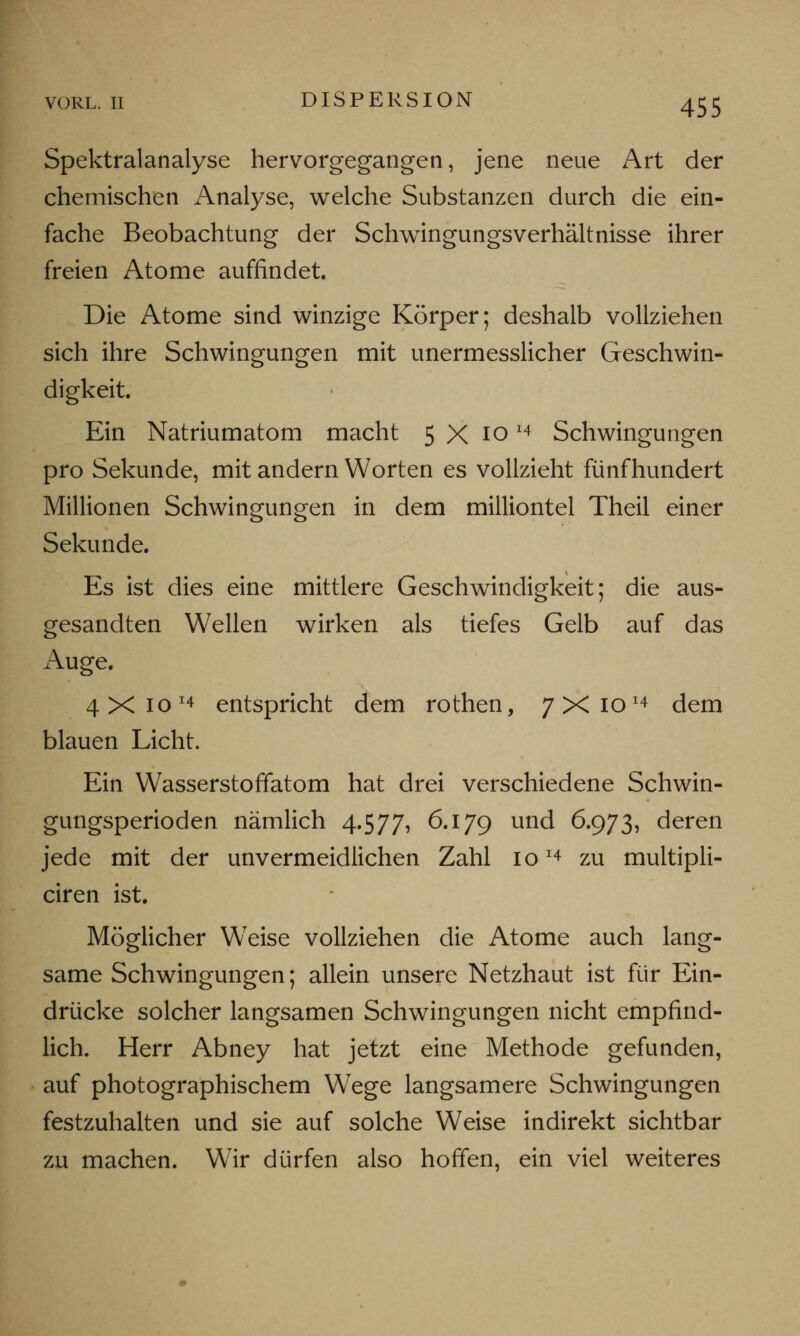 Spektralanalyse hervorgegangen, jene neue Art der chemischen Analyse, welche Substanzen durch die ein- fache Beobachtung der Schwingungsverhältnisse ihrer freien Atome auffindet. Die Atome sind winzige Körper; deshalb vollziehen sich ihre Schwingungen mit unermesslicher Geschwin- digkeit. Ein Natriumatom macht 5 X ioI4 Schwingungen pro Sekunde, mit andern Worten es vollzieht fünfhundert Millionen Schwingungen in dem milliontel Theil einer Sekunde. Es ist dies eine mittlere Geschwindigkeit; die aus- gesandten Wellen wirken als tiefes Gelb auf das Auge. 4 X 10 x4 entspricht dem rothen, 7X1014 dem blauen Licht. Ein Wasserstoffatom hat drei verschiedene Schwin- gungsperioden nämlich 4.577, 6.179 und 6.973, deren jede mit der unvermeidlichen Zahl 10I4 zu multipli- ciren ist. Möglicher W7eise vollziehen die Atome auch lang- same Schwingungen; allein unsere Netzhaut ist für Ein- drücke solcher langsamen Schwingungen nicht empfind- lich. Herr Abney hat jetzt eine Methode gefunden, auf photographischem Wege langsamere Schwingungen festzuhalten und sie auf solche Weise indirekt sichtbar zu machen. Wir dürfen also hoffen, ein viel weiteres