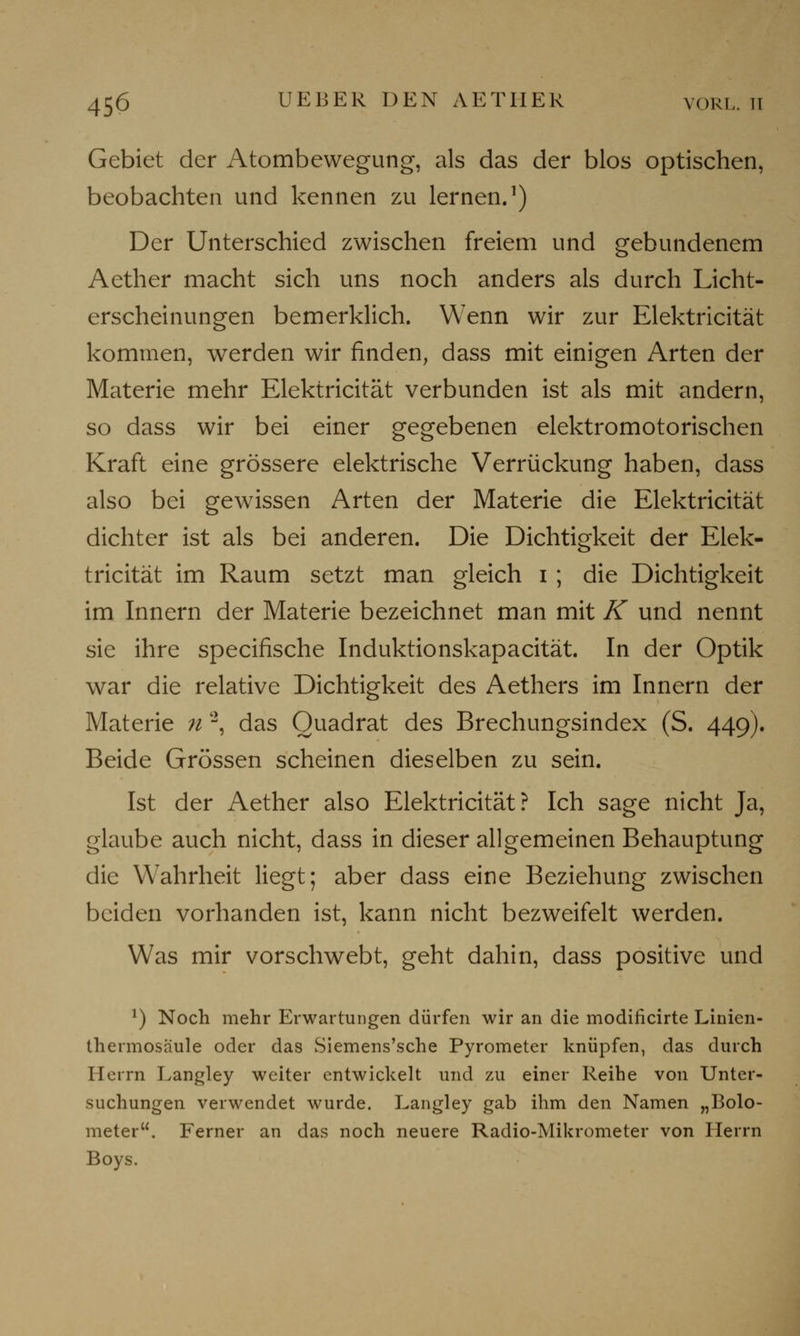 Gebiet der Atombewegung, als das der blos optischen, beobachten und kennen zu lernen.1) Der Unterschied zwischen freiem und gebundenem Aether macht sich uns noch anders als durch Licht- erscheinungen bemerklich. Wenn wir zur Elektricität kommen, werden wir finden, dass mit einigen Arten der Materie mehr Elektricität verbunden ist als mit andern, so dass wir bei einer gegebenen elektromotorischen Kraft eine grössere elektrische Verrückung haben, dass also bei gewissen Arten der Materie die Elektricität dichter ist als bei anderen. Die Dichtigkeit der Elek- tricität im Raum setzt man gleich i ; die Dichtigkeit im Innern der Materie bezeichnet man mit K und nennt sie ihre specifische Induktionskapacität. In der Optik war die relative Dichtigkeit des Aethers im Innern der Materie n 2, das Quadrat des Brechungsindex (S. 449). Beide Grössen scheinen dieselben zu sein. Ist der Aether also Elektricität? Ich sage nicht Ja, glaube auch nicht, dass in dieser allgemeinen Behauptung die Wahrheit liegt; aber dass eine Beziehung zwischen beiden vorhanden ist, kann nicht bezweifelt werden. Was mir vorschwebt, geht dahin, dass positive und *) Noch mehr Erwartungen dürfen wir an die modificirte Linicn- thermosäule oder das Siemens'sche Pyrometer knüpfen, das durch Herrn Langley weiter entwickelt und zu einer Reihe von Unter- suchungen verwendet wurde. Langley gab ihm den Namen „Bolo- meter. Ferner an das noch neuere Radio-Mikrometer von Herrn Boys.