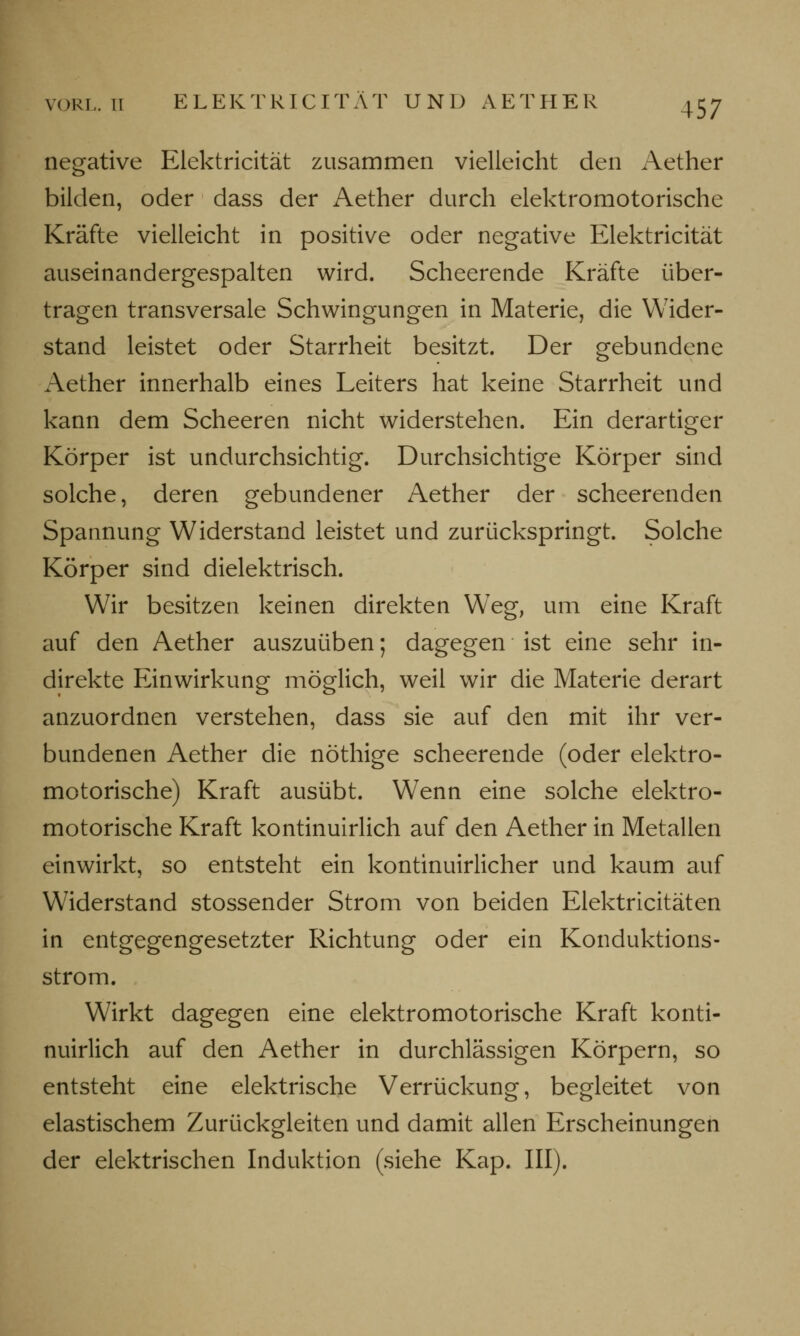 negative Elektricität zusammen vielleicht den Aether bilden, oder dass der Aether durch elektromotorische Kräfte vielleicht in positive oder negative Elektricität auseinandergespalten wird. Scheerende Kräfte über- tragen transversale Schwingungen in Materie, die Wider- stand leistet oder Starrheit besitzt. Der gebundene Aether innerhalb eines Leiters hat keine Starrheit und kann dem Scheeren nicht widerstehen. Ein derartiger Körper ist undurchsichtig. Durchsichtige Körper sind solche, deren gebundener Aether der scheerenden Spannung Widerstand leistet und zurückspringt. Solche Körper sind dielektrisch. Wir besitzen keinen direkten Weg, um eine Kraft auf den Aether auszuüben; dagegen ist eine sehr in- direkte Einwirkung möglich, weil wir die Materie derart anzuordnen verstehen, dass sie auf den mit ihr ver- bundenen Aether die nöthige scheerende (oder elektro- motorische) Kraft ausübt. Wenn eine solche elektro- motorische Kraft kontinuirlich auf den Aether in Metallen einwirkt, so entsteht ein kontinuirlicher und kaum auf Widerstand stossender Strom von beiden Elektricitäten in entgegengesetzter Richtung oder ein Konduktions- strom. Wirkt dagegen eine elektromotorische Kraft konti- nuirlich auf den Aether in durchlässigen Körpern, so entsteht eine elektrische Verrückung, begleitet von elastischem Zurückgleiten und damit allen Erscheinungen der elektrischen Induktion (siehe Kap. III).