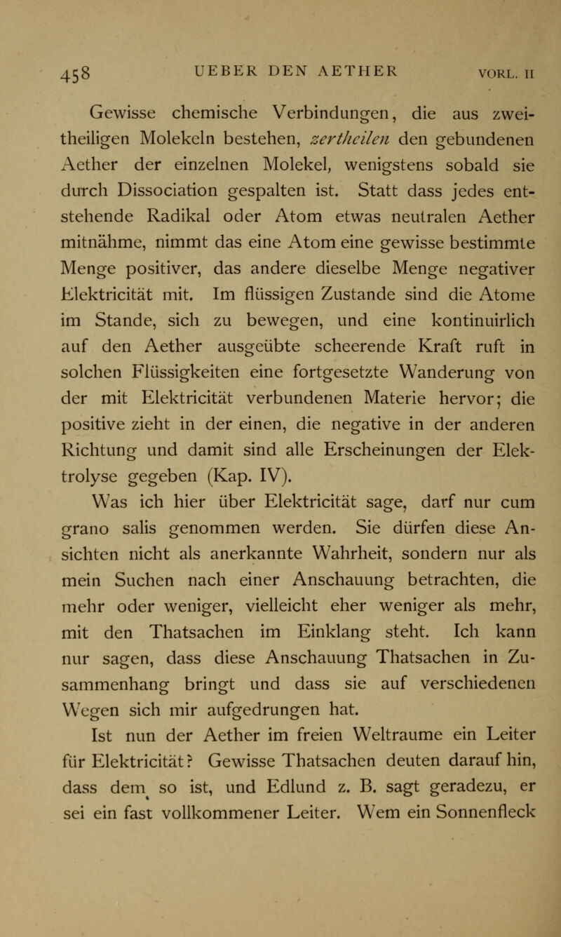 Gewisse chemische Verbindungen, die aus zwei- theiligen Molekeln bestehen, zertheilen den gebundenen Aether der einzelnen Molekel, wenigstens sobald sie durch Dissociation gespalten ist. Statt dass jedes ent- stehende Radikal oder Atom etwas neutralen Aether mitnähme, nimmt das eine Atom eine gewisse bestimmte Menge positiver, das andere dieselbe Menge negativer Elektricität mit. Im flüssigen Zustande sind die Atome im Stande, sich zu bewegen, und eine kontinuirlich auf den Aether ausgeübte scheerende Kraft ruft in solchen Flüssigkeiten eine fortgesetzte Wanderung von der mit Klektricität verbundenen Materie hervor; die positive zieht in der einen, die negative in der anderen Richtung und damit sind alle Erscheinungen der Elek- trolyse gegeben (Kap. IV). Was ich hier über Elektricität sage, darf nur cum grano salis genommen werden. Sie dürfen diese An- sichten nicht als anerkannte Wahrheit, sondern nur als mein Suchen nach einer Anschauung betrachten, die mehr oder weniger, vielleicht eher weniger als mehr, mit den Thatsachen im Einklang steht. Ich kann nur sagen, dass diese Anschauung Thatsachen in Zu- sammenhang bringt und dass sie auf verschiedenen WTegen sich mir aufgedrungen hat. Ist nun der Aether im freien Welträume ein Leiter für Elektricität ? Gewisse Thatsachen deuten darauf hin, dass dern so ist, und Edlund z. B. sagt geradezu, er sei ein fast vollkommener Leiter. Wem ein Sonnenfleck