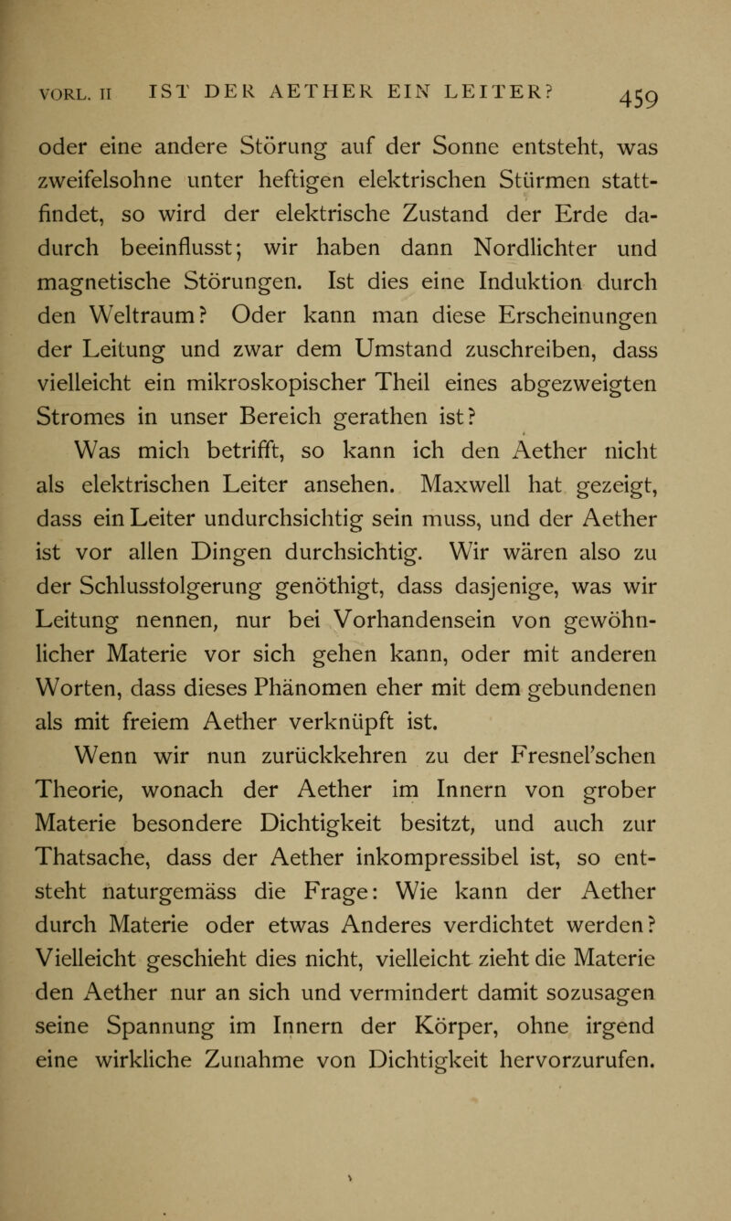 oder eine andere Störung auf der Sonne entsteht, was zweifelsohne unter heftigen elektrischen Stürmen statt- findet, so wird der elektrische Zustand der Erde da- durch beeinflusst; wir haben dann Nordlichter und magnetische Störungen. Ist dies eine Induktion durch den Weltraum? Oder kann man diese Erscheinungen der Leitung und zwar dem Umstand zuschreiben, dass vielleicht ein mikroskopischer Theil eines abgezweigten Stromes in unser Bereich gerathen ist? Was mich betrifft, so kann ich den Aether nicht als elektrischen Leiter ansehen. Maxwell hat gezeigt, dass ein Leiter undurchsichtig sein muss, und der Aether ist vor allen Dingen durchsichtig. Wir wären also zu der Schlusstolgerung genöthigt, dass dasjenige, was wir Leitung nennen, nur bei Vorhandensein von gewöhn- licher Materie vor sich gehen kann, oder mit anderen Worten, dass dieses Phänomen eher mit dem gebundenen als mit freiem Aether verknüpft ist. Wenn wir nun zurückkehren zu der FresnePschen Theorie, wonach der Aether im Innern von grober Materie besondere Dichtigkeit besitzt, und auch zur Thatsache, dass der Aether inkompressibel ist, so ent- steht naturgemäss die Frage: Wie kann der Aether durch Materie oder etwas Anderes verdichtet werden? Vielleicht geschieht dies nicht, vielleicht zieht die Materie den Aether nur an sich und vermindert damit sozusagen seine Spannung im Innern der Körper, ohne irgend eine wirkliche Zunahme von Dichtigkeit hervorzurufen.