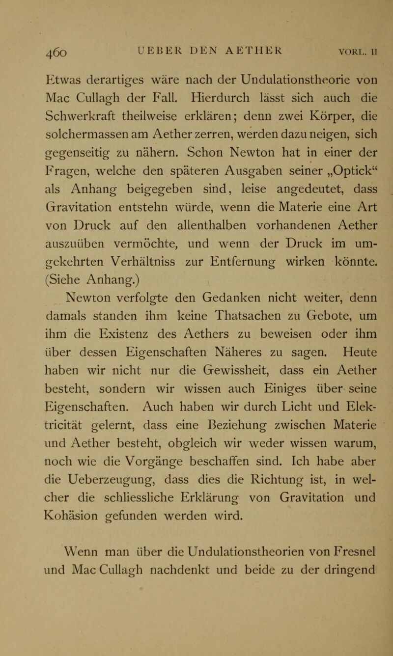 Etwas derartiges wäre nach der Undulationstheorie von Mac Cullagh der Fall. Hierdurch lässt sich auch die Schwerkraft theilweise erklären; denn zwei Körper, die solchermassen am Aether zerren, werden dazu neigen, sich gegenseitig zu nähern. Schon Newton hat in einer der Fragen, welche den späteren Ausgaben seiner „Opticku als Anhang beigegeben sind, leise angedeutet, dass Gravitation entstehn würde, wenn die Materie eine Art von Druck auf den allenthalben vorhandenen Aether auszuüben vermöchte, und wenn der Druck im um- gekehrten Verhältniss zur Entfernung wirken könnte. (Siehe Anhang.) Newton verfolgte den Gedanken nicht weiter, denn damals standen ihm keine Thatsachen zu Gebote, um ihm die Existenz des Aethers zu beweisen oder ihm über dessen Eigenschaften Näheres zu sagen. Heute haben wir nicht nur die Gewissheit, dass ein Aether besteht, sondern wir wissen auch Einiges über seine Eigenschaften. Auch haben wir durch Licht und Elek- tricität gelernt, dass eine Beziehung zwischen Materie und Aether besteht, obgleich wir weder wissen warum, noch wie die Vorgänge beschaffen sind. Ich habe aber die Ueberzeugung, dass dies die Richtung ist, in wel- cher die schliessliche Erklärung von Gravitation und Kohäsion gefunden werden wird. Wenn man über die Undulationstheorien von Fresnel und Mac Cullagh nachdenkt und beide zu der dringend