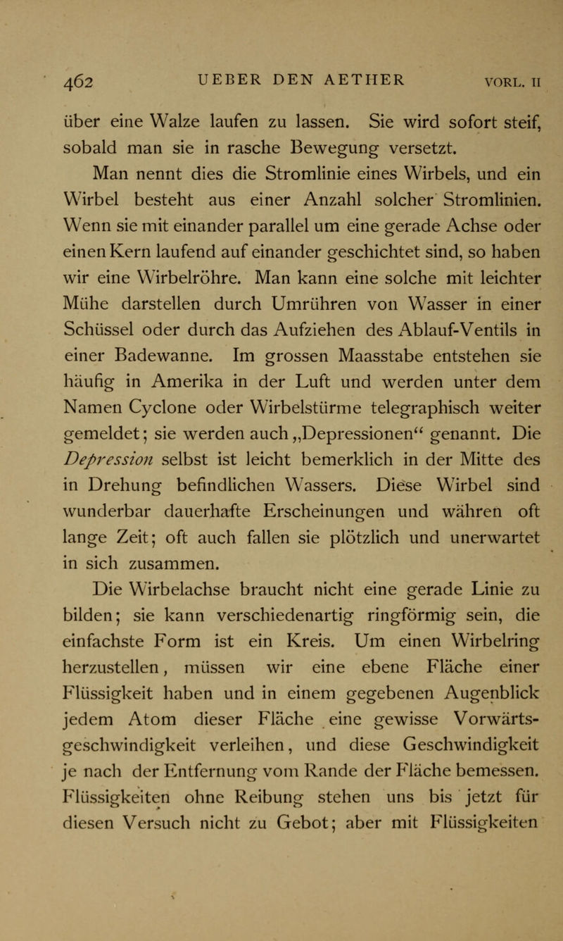 über eine Walze laufen zu lassen. Sie wird sofort steif, sobald man sie in rasche Bewegung versetzt. Man nennt dies die Stromlinie eines Wirbels, und ein Wirbel besteht aus einer Anzahl solcher Stromlinien. Wenn sie mit einander parallel um eine gerade Achse oder einen Kern laufend auf einander geschichtet sind, so haben wir eine Wirbelröhre. Man kann eine solche mit leichter Mühe darstellen durch Umrühren von Wasser in einer Schüssel oder durch das Aufziehen des Ablauf-Ventils in einer Badewanne. Im grossen Maasstabe entstehen sie häufig in Amerika in der Luft und werden unter dem Namen Cyclone oder Wirbelstürme telegraphisch weiter gemeldet; sie werden auch „Depressionen genannt. Die Depression selbst ist leicht bemerklich in der Mitte des in Drehung befindlichen Wassers. Diese Wirbel sind wunderbar dauerhafte Erscheinungen und währen oft lange Zeit; oft auch fallen sie plötzlich und unerwartet in sich zusammen. Die Wirbelachse braucht nicht eine gerade Linie zu bilden; sie kann verschiedenartig ringförmig sein, die einfachste Form ist ein Kreis. Um einen Wirbelring herzustellen, müssen wir eine ebene Fläche einer Flüssigkeit haben und in einem gegebenen Augenblick jedem Atom dieser Fläche eine gewisse Vorwärts- geschwindigkeit verleihen, und diese Geschwindigkeit je nach der Entfernung vom Rande der Fläche bemessen. Flüssigkeiten ohne Reibung stehen uns bis jetzt für diesen Versuch nicht zu Gebot; aber mit Flüssigkeiten