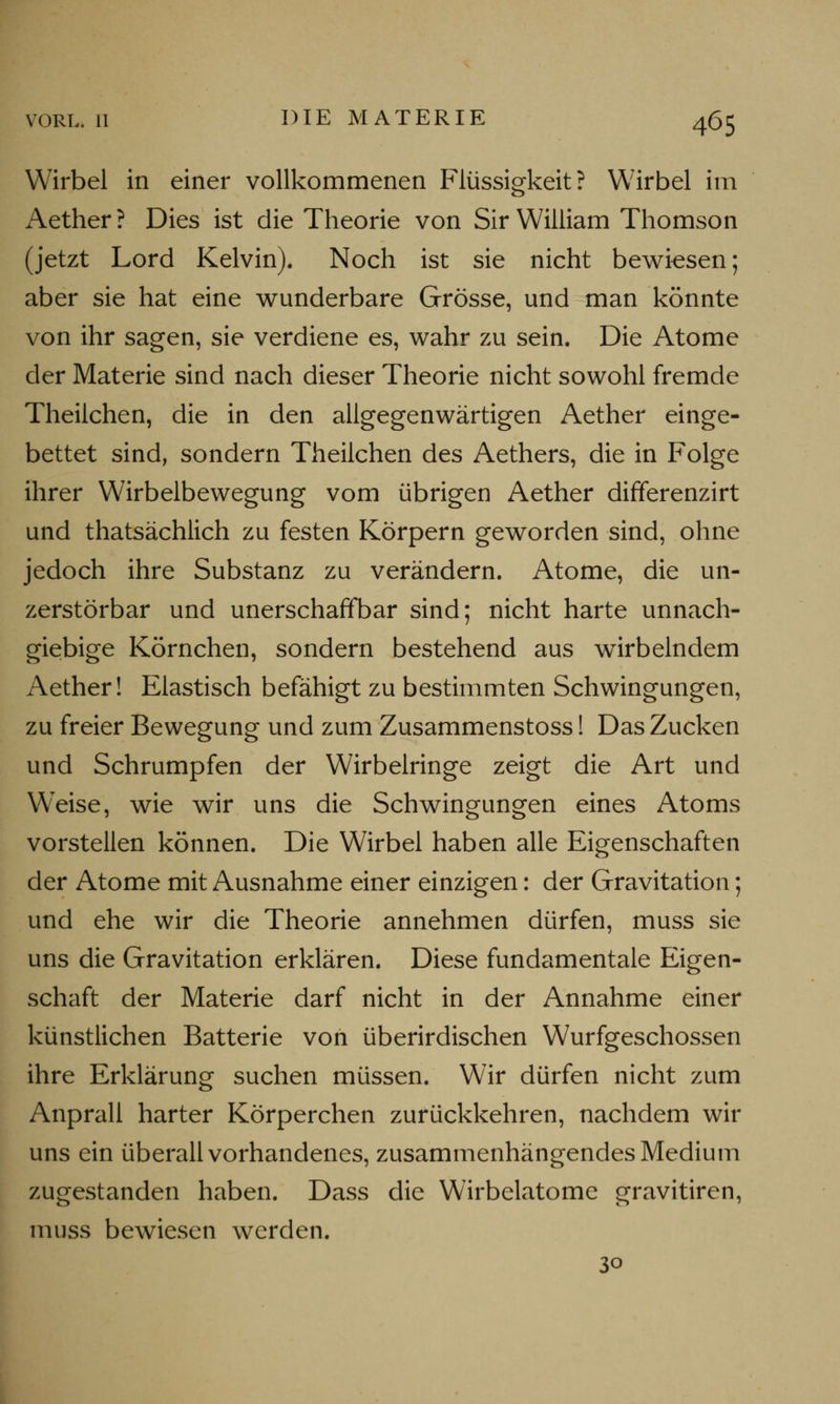 Wirbel in einer vollkommenen Flüssigkeit? Wirbel im Aether ? Dies ist die Theorie von Sir William Thomson (jetzt Lord Kelvin). Noch ist sie nicht bewiesen; aber sie hat eine wunderbare Grösse, und man könnte von ihr sagen, sie verdiene es, wahr zu sein. Die Atome der Materie sind nach dieser Theorie nicht sowohl fremde Theilchen, die in den aligegenwärtigen Aether einge- bettet sind, sondern Theilchen des Aethers, die in Folge ihrer Wirbelbewegung vom übrigen Aether differenzirt und thatsächlich zu festen Körpern geworden sind, ohne jedoch ihre Substanz zu verändern. Atome, die un- zerstörbar und unerschaffbar sind; nicht harte unnach- giebige Körnchen, sondern bestehend aus wirbelndem Aether! Elastisch befähigt zu bestimmten Schwingungen, zu freier Bewegung und zum Zusammenstoss! Das Zucken und Schrumpfen der Wirbelringe zeigt die Art und W'eise, wie wir uns die Schwingungen eines Atoms vorstellen können. Die Wirbel haben alle Eigenschaften der Atome mit Ausnahme einer einzigen: der Gravitation; und ehe wir die Theorie annehmen dürfen, muss sie uns die Gravitation erklären. Diese fundamentale Eigen- schaft der Materie darf nicht in der Annahme einer künstlichen Batterie von überirdischen Wurfgeschossen ihre Erklärung suchen müssen. Wir dürfen nicht zum Anprall harter Körperchen zurückkehren, nachdem wir uns ein überall vorhandenes, zusammenhängendes Medium zugestanden haben. Dass die Wirbelatome gravitiren, muss bewiesen werden. 30