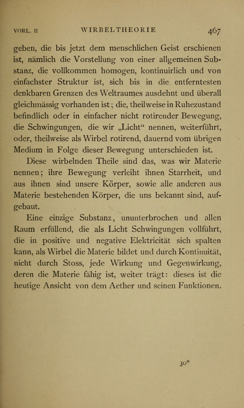 geben, die bis jetzt dem menschlichen Geist erschienen ist, nämlich die Vorstellung von einer allgemeinen Sub- stanz, die vollkommen homogen, kontinuirlich und von einfachster Struktur ist, sich bis in die entferntesten denkbaren Grenzen des Weltraumes ausdehnt und überall gleichmässig vorhanden ist; die, theilweise in Ruhezustand befindlich oder in einfacher nicht rotirender Bewegung, die Schwingungen, die wir „Licht nennen, weiterführt, oder, theilweise als Wirbel rotirend, dauernd vom übrigen Medium in Folge dieser Bewegung unterschieden ist. Diese wirbelnden Theile sind das, was wir Materie nennen; ihre Bewegung verleiht ihnen Starrheit, und aus ihnen sind unsere Körper, sowie alle anderen aus Materie bestehenden Körper, die uns bekannt sind, auf- gebaut. Eine einzige Substanz, ununterbrochen und allen Raum erfüllend, die als Licht Schwingungen vollführt, die in positive und negative Elektricität sich spalten kann, als Wirbel die Materie bildet und durch Kontinuität, nicht durch Stoss, jede Wirkung und Gegenwirkung, deren die Materie fähig ist, weiter trägt: dieses ist die heutige Ansicht von dem Aether und seinen Funktionen, 30*