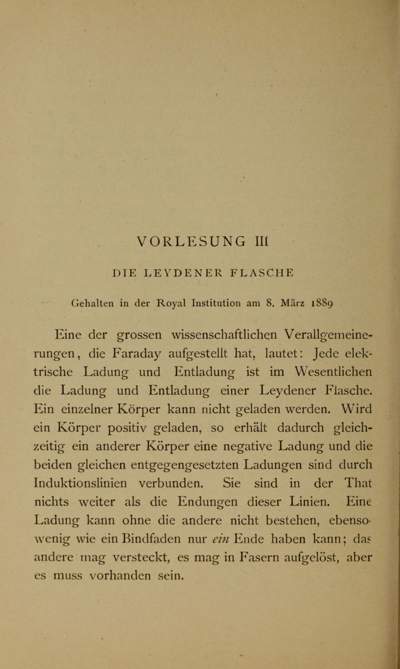 DIE LEYDENER FLASCHE Gehalten in der Royal Institution am 8. März 1889 Eine der grossen wissenschaftlichen Verallgemeine- rungen, die Faraday aufgestellt hat, lautet: Jede elek- trische Ladung und Entladung ist im Wesentlichen die Ladung und Entladung einer Leydener Flasche. Ein einzelner Körper kann nicht geladen werden. Wird ein Körper positiv geladen, so erhält dadurch gleich- zeitig ein anderer Körper eine negative Ladung und die beiden gleichen entgegengesetzten Ladungen sind durch Induktionslinien verbunden. Sie sind in der That nichts weiter als die Endungen dieser Linien. Eine Ladung kann ohne die andere nicht bestehen, ebenso- wenig wie ein Bindfaden nur ein Ende haben kann; das andere mag versteckt, es mag in Fasern aufgelöst, aber es muss vorhanden sein.