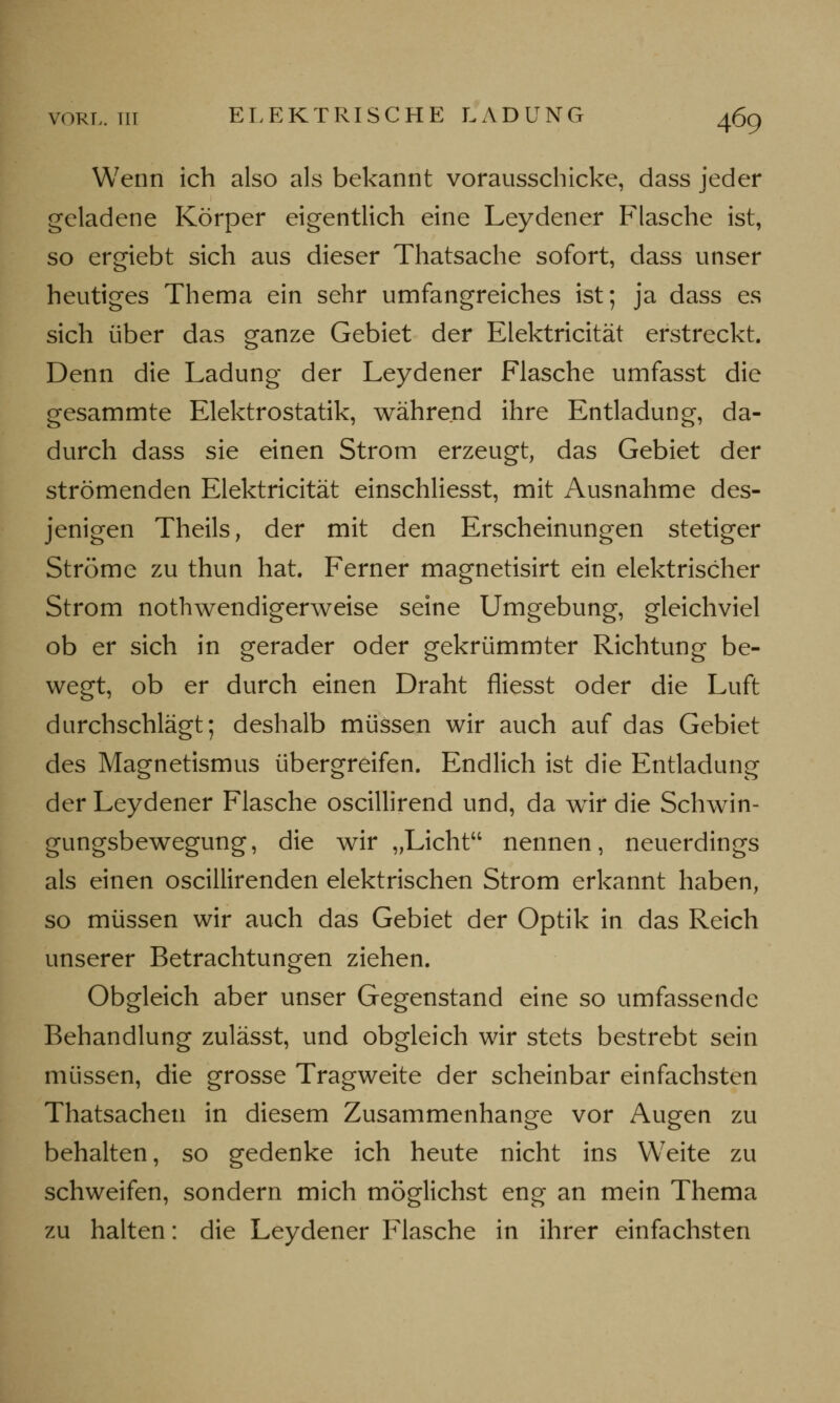 Wenn ich also als bekannt vorausschicke, dass jeder geladene Körper eigentlich eine Leydener Flasche ist, so ergiebt sich aus dieser Thatsache sofort, dass unser heutiges Thema ein sehr umfangreiches ist; ja dass es sich über das ganze Gebiet der Elektricität erstreckt. Denn die Ladung der Leydener Flasche umfasst die gesammte Elektrostatik, während ihre Entladung, da- durch dass sie einen Strom erzeugt, das Gebiet der strömenden Elektricität einschliesst, mit Ausnahme des- jenigen Theils, der mit den Erscheinungen stetiger Ströme zu thun hat. Ferner magnetisirt ein elektrischer Strom notwendigerweise seine Umgebung, gleichviel ob er sich in gerader oder gekrümmter Richtung be- wegt, ob er durch einen Draht fliesst oder die Luft durchschlägt; deshalb müssen wir auch auf das Gebiet des Magnetismus übergreifen. Endlich ist die Entladung der Leydener Flasche oscillirend und, da wir die Schwin- gungsbewegung, die wir „Licht nennen, neuerdings als einen oscillirenden elektrischen Strom erkannt haben, so müssen wir auch das Gebiet der Optik in das Reich unserer Betrachtungen ziehen. Obgleich aber unser Gegenstand eine so umfassende Behandlung zulässt, und obgleich wir stets bestrebt sein müssen, die grosse Tragweite der scheinbar einfachsten Thatsachen in diesem Zusammenhange vor Augen zu behalten, so gedenke ich heute nicht ins Weite zu schweifen, sondern mich möglichst eng an mein Thema zu halten: die Leydener Flasche in ihrer einfachsten