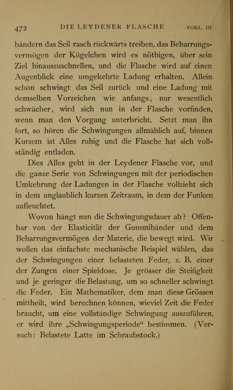 bändern das Seil rasch rückwärts treiben, das Beharrungs- vermögen der Kügelchen wird es nöthigen, über sein Ziel hinauszuschnellen, und die Flasche wird auf einen Augenblick eine umgekehrte Ladung erhalten. Allein, schon schwingt das Seil zurück und eine Ladung mit demselben Vorzeichen wie anfangs, nur wesentlich schwächer, wird sich nun in der Flasche vorfinden, wenn man den Vorgang unterbricht. Setzt man ihn fort, so hören die Schwingungen allmählich auf, binnen Kurzem ist Alles ruhig und die Flasche hat sich voll- ständig entladen. Dies Alles geht in der Leydener Flasche vor, und die ganze Serie von Schwingungen mit der periodischen Umkehrung der Ladungen in der Flasche vollzieht sich in dem unglaublich kurzen Zeitraum, in dem der Funken aufleuchtet. Wovon hängt nun die Schwingungsdauer ab ? Offen- bar von der Elasticität der Gummibänder und dem Beharrungsvermögen der Materie, die bewegt wird. Wir wollen das einfachste mechanische Beispiel wählen, das der Schwingungen einer belasteten Feder, z. B. einer der Zungen einer Spieldose. Je grösser die Steifigkeit und je geringer die Belastung, um so schneller schwingt die Feder. Ein Mathematiker, dem man diese Grössen mittheilt, wird berechnen können, wieviel Zeit die Feder braucht, um eine vollständige Schwingung auszuführen, er wird ihre „Schwingungsperiode bestimmen. (Ver- such: Belastete Latte im Schraubstock.)