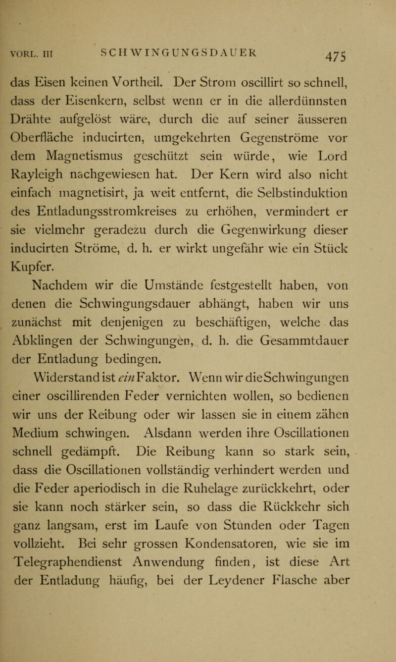 das Eisen keinen Vortheil. Der Strom oscillirt so schnell, dass der Eisenkern, selbst wenn er in die allerdünnsten Drähte aufgelöst wäre, durch die auf seiner äusseren Oberfläche inducirten, umgekehrten Gegenströme vor dem Magnetismus geschützt sein würde, wie Lord Rayleigh nachgewiesen hat. Der Kern wird also nicht einfach magnetisirt, ja weit entfernt, die Selbstinduktion des Entladungsstromkreises zu erhöhen, vermindert er sie vielmehr geradezu durch die Gegenwirkung dieser inducirten Ströme, d. h. er wirkt ungefähr wie ein Stück Kupfer. Nachdem wir die Umstände festgestellt haben, von denen die Schwingungsdauer abhängt, haben wir uns zunächst mit denjenigen zu beschäftigen, welche das x\bklingen der Schwingungen, d. h. die Gesammtdauer der Entladung bedingen. Widerstand ist <?///Faktor. Wenn wir die Schwingungen einer oscillirenden Feder vernichten wollen, so bedienen wir uns der Reibung oder wir lassen sie in einem zähen Medium schwingen. Alsdann werden ihre Oscillationen schnell gedämpft. Die Reibung kann so stark sein, dass die Oscillationen vollständig verhindert werden und die Feder aperiodisch in die Ruhelage zurückkehrt, oder sie kann noch stärker sein, so dass die Rückkehr sich ganz langsam, erst im Laufe von Stunden oder Tagen vollzieht. Bei sehr grossen Kondensatoren, wie sie im Telegraphendienst Anwendung finden, ist diese Art der Entladung häufig, bei der Leydener Flasche aber