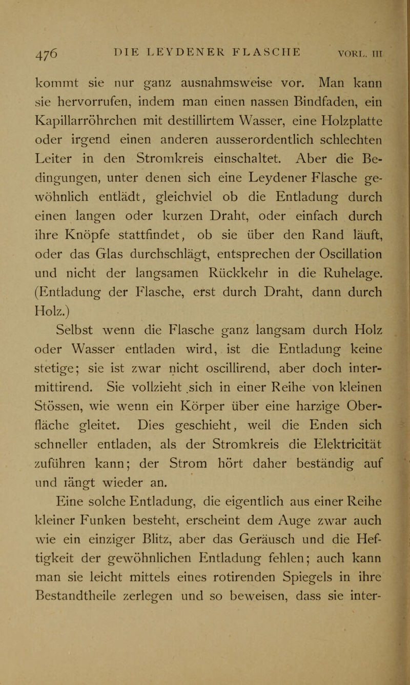 kommt sie nur ganz ausnahmsweise vor. Man kann sie hervorrufen, indem man einen nassen Bindfaden, ein Kapillarröhrchen mit destillirtem Wasser, eine Holzplatte oder irgend einen anderen ausserordentlich schlechten Leiter in den Stromkreis einschaltet. Aber die Be- dingungen, unter denen sich eine Leydener Flasche ge- wöhnlich entlädt, gleichviel ob die Entladung durch einen langen oder kurzen Draht, oder einfach durch ihre Knöpfe stattfindet, ob sie über den Rand läuft, oder das Glas durchschlägt, entsprechen der Oscillation und nicht der langsamen Rückkehr in die Ruhelage. (Entladung der Flasche, erst durch Draht, dann durch Holz.) Selbst wenn die Flasche ganz langsam durch Holz oder Wasser entladen wird, ist die Entladung keine stetige; sie ist zwar nicht oscillirend, aber doch inter- mittirend. Sie vollzieht .sich in einer Reihe von kleinen Stössen, wie wenn ein Körper über eine harzige Ober- fläche gleitet. Dies geschieht, weil die Enden sich schneller entladen, als der Stromkreis die Elektricität zuführen kann; der Strom hört daher beständig auf und längt wieder an. Eine solche Entladung, die eigentlich aus einer Reihe kleiner Funken besteht, erscheint dem Auge zwar auch wie ein einziger Blitz, aber das Geräusch und die Hef- tigkeit der gewöhnlichen Entladung fehlen; auch kann man sie leicht mittels eines rotirenden Spiegels in ihre Bestandteile zerlegen und so beweisen, dass sie inter-