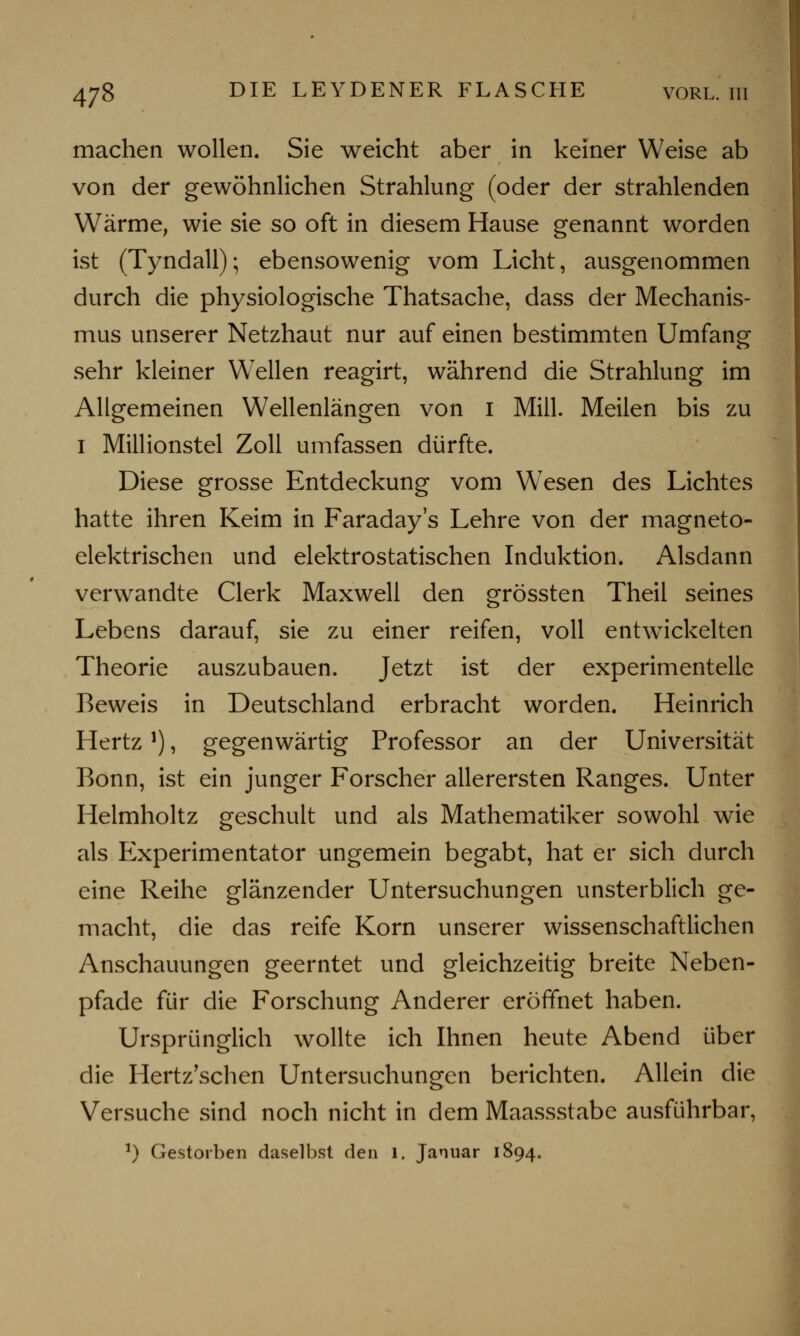 machen wollen. Sie weicht aber in keiner Weise ab von der gewöhnlichen Strahlung (oder der strahlenden Wärme, wie sie so oft in diesem Hause genannt worden ist (Tyndall); ebensowenig vom Licht, ausgenommen durch die physiologische Thatsache, dass der Mechanis- mus unserer Netzhaut nur auf einen bestimmten Umfang sehr kleiner Wellen reagirt, während die Strahlung im Allgemeinen Wellenlängen von i Mill. Meilen bis zu i Millionstel Zoll umfassen dürfte. Diese grosse Entdeckung vom W7esen des Lichtes hatte ihren Keim in Faraday's Lehre von der magneto- elektrischen und elektrostatischen Induktion. Alsdann verwandte Clerk Maxwell den grössten Theil seines Lebens darauf, sie zu einer reifen, voll entwickelten Theorie auszubauen. Jetzt ist der experimentelle Beweis in Deutschland erbracht worden. Heinrich Hertz*), gegenwärtig Professor an der Universität Bonn, ist ein junger Forscher allerersten Ranges. Unter Helmholtz geschult und als Mathematiker sowohl wie als Experimentator ungemein begabt, hat er sich durch eine Reihe glänzender Untersuchungen unsterblich ge- macht, die das reife Korn unserer wissenschaftlichen Anschauungen geerntet und gleichzeitig breite Neben- pfade für die Forschung Anderer eröffnet haben. Ursprünglich wollte ich Ihnen heute Abend über die Hertz'schen Untersuchungen berichten. Allein die Versuche sind noch nicht in dem Maassstabe ausführbar, 5) Gestorben daselbst den 1. Januar 1894.