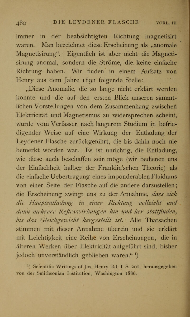 immer in der beabsichtigten Richtung magnetisirt waren. Man bezeichnet diese Erscheinung als „anomale Magnetisirung. Eigentlich ist aber nicht die Magneti- sirung anomal, sondern die Ströme, die keine einfache Richtung haben. Wir finden in einem Aufsatz von Henry aus dem Jahre 1892 folgende Stelle: „Diese Anomalie, die so lange nicht erklärt werden konnte und die auf den ersten Blick unseren sämmt- lichen Vorstellungen von dem Zusammenhang zwischen Elektricität und Magnetismus zu widersprechen scheint, wurde vom Verfasser nach längerem Studium in befrie- digender Weise auf eine Wirkung der Entladung der Leydener Flasche zurückgeführt, die bis dahin noch nie bemerkt worden war. Es ist unrichtig, die Entladung, wie diese auch beschaffen sein möge (wir bedienen uns der Einfachheit halber der Franklin'schen Theorie) als die einfache Uebertragung eines imponderablen Fluidums von einer Seite der Flasche auf die andere darzustellen; die Erscheinung zwingt uns zu der Annahme, dass sich die Hanptentladiuig in einer Richtung vollzieht und dann mehrere Reflexwirkungen hin und her stattfinden, bis das Gleidigezvickt hergestellt ist. Alle Thatsachen stimmen mit dieser Annahme überein und sie erklärt mit Leichtigkeit eine Reihe von Erscheinungen, die in älteren Werken über Elektricität aufgeführt sind, bisher jedoch unverständlich geblieben waren/41) M Scientific Writings of Jos. Henry Bd. I S. 201, herausgegeben von der Smithsonian Institution, Washington 1886.