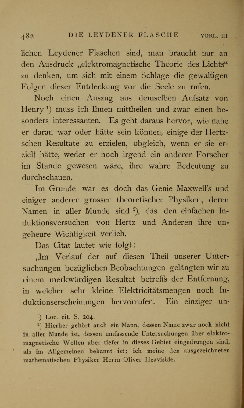 liehen Leydener Flaschen sind, man braucht nur an den Ausdruck „elektromagnetische Theorie des Lichts zu denken, um sich mit einem Schlage die gewaltigen Folgen dieser Entdeckung vor die Seele zu rufen. Noch einen Auszug aus demselben Aufsatz von Henry x) muss ich Ihnen mittheilen und zwar einen be- sonders interessanten. Es geht daraus hervor, wie nahe er daran war oder hätte sein können, einige der Hertz- schen Resultate zu erzielen, obgleich, wenn er sie er- zielt hätte, weder er noch irgend ein anderer Forscher im Stande gewesen wäre, ihre wahre Bedeutung zu durchschauen. Im Grunde war es doch das Genie MaxwelFs und einiger anderer grosser theoretischer Physiker, deren Namen in aller Munde sind 2), das den einfachen In- duktionsversuchen von Hertz und Anderen ihre un- geheure Wichtigkeit verlieh. Das Citat lautet wie folgt: „Im Verlauf der auf diesen Theil unserer Unter- suchungen bezüglichen Beobachtungen gelängten wir zu einem merkwürdigen Resultat betreffs der Entfernung, in welcher sehr kleine Elektricitätsmengen noch In- duktionserscheinungen hervorrufen. Ein einziger un- l) Loc. cit. S. 204. '2) Hierher gehört auch ein Mann, dessen Name zwar noch nicht in aller Munde ist, dessen umfassende Untersuchungen über elektro- magnetische Wellen aber tiefer in dieses Gebiet eingedrungen sind, als im Allgemeinen bekannt ist; ich meine den ausgezeichneten mathematischen Physiker Herrn Oliver Heaviside.