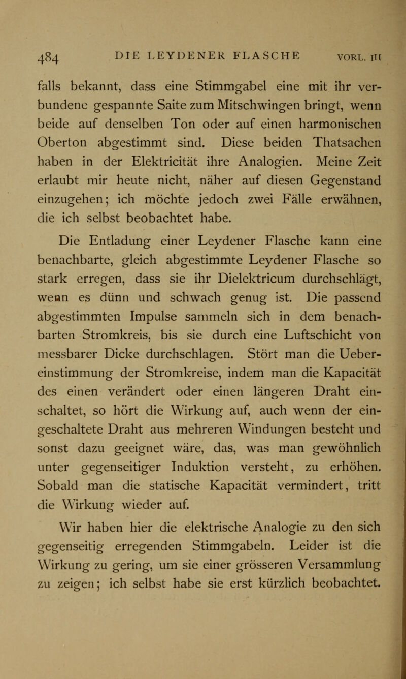 falls bekannt, dass eine Stimmgabel eine mit ihr ver- bundene gespannte Saite zum Mitschwingen bringt, wenn beide auf denselben Ton oder auf einen harmonischen Oberton abgestimmt sind. Diese beiden Thatsachcn haben in der Elektricität ihre Analogien. Meine Zeit erlaubt mir heute nicht, näher auf diesen Gegenstand einzugehen; ich möchte jedoch zwei Fälle erwähnen, die ich selbst beobachtet habe. Die Entladung einer Leydener Flasche kann eine benachbarte, gleich abgestimmte Leydener Flasche so stark erregen, dass sie ihr Dielektricum durchschlägt, weun es dünn und schwach genug ist. Die passend abgestimmten Impulse sammeln sich in dem benach- barten Stromkreis, bis sie durch eine Luftschicht von messbarer Dicke durchschlagen. Stört man die Ueber- einstimmung der Stromkreise, indem man die Kapacität des einen verändert oder einen längeren Draht ein- schaltet, so hört die Wirkung auf, auch wenn der ein- geschaltete Draht aus mehreren Windungen besteht und sonst dazu geeignet wäre, das, was man gewöhnlich unter gegenseitiger Induktion versteht, zu erhöhen. Sobald man die statische Kapacität vermindert, tritt die Wirkung wieder auf. Wir haben hier die elektrische Analogie zu den sich gegenseitig erregenden Stimmgabeln. Leider ist die Wirkung zu gering, um sie einer grösseren Versammlung zu zeigen; ich selbst habe sie erst kürzlich beobachtet.