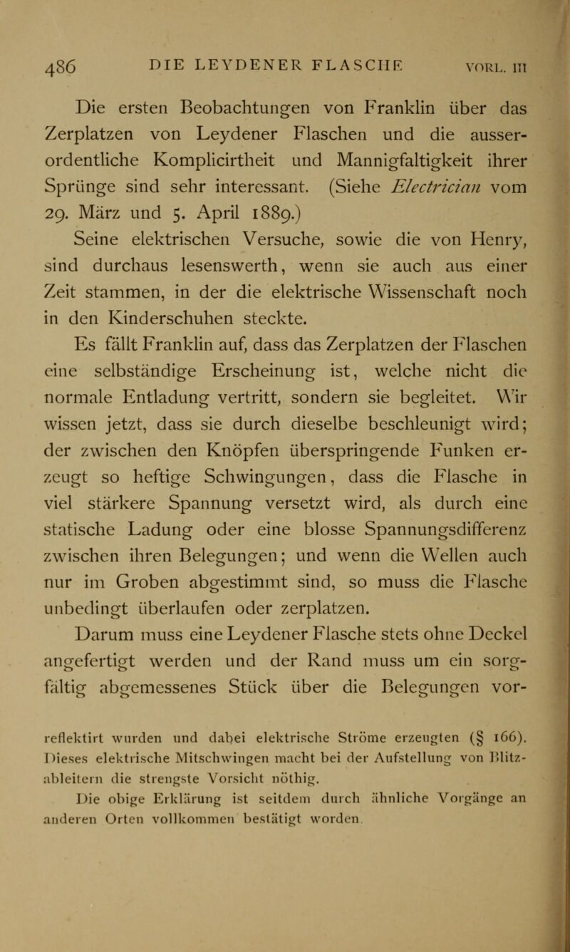 Die ersten Beobachtungen von Franklin über das Zerplatzen von Leydener Flaschen und die ausser- ordentliche Komplicirtheit und Mannigfaltigkeit ihrer Sprünge sind sehr interessant. (Siehe Electrician vom 29. März und 5. April 1889.) Seine elektrischen Versuche, sowie die von Henry, sind durchaus lesenswerth, wenn sie auch aus einer Zeit stammen, in der die elektrische Wissenschaft noch in den Kinderschuhen steckte. Es fällt Franklin auf, dass das Zerplatzen der Flaschen eine selbständige Erscheinung ist, welche nicht die normale Entladung vertritt, sondern sie begleitet. Wir wissen jetzt, dass sie durch dieselbe beschleunigt wird; der zwischen den Knöpfen überspringende Funken er- zeugt so heftige Schwingungen, dass die Flasche in viel stärkere Spannung versetzt wird, als durch eine statische Ladung oder eine blosse Spannungsdififerenz zwischen ihren Belegungen; und wenn die Wellen auch nur im Groben abgestimmt sind, so muss die Flasche unbedingt überlaufen oder zerplatzen. Darum muss eine Leydener Flasche stets ohne Deckel angefertigt werden und der Rand muss um ein sorg- fältig abgemessenes Stück über die Belegungen vor- reflektirt wurden und dabei elektrische Ströme erzeugten (§ 166). Dieses elektrische Mitschwingen macht bei der Aufstellung von Blitz- ableitern die strengste Vorsicht nöthig. Die obige Erklärung ist seitdem durch ähnliche Vorgänge an anderen Orten vollkommen bestätigt worden