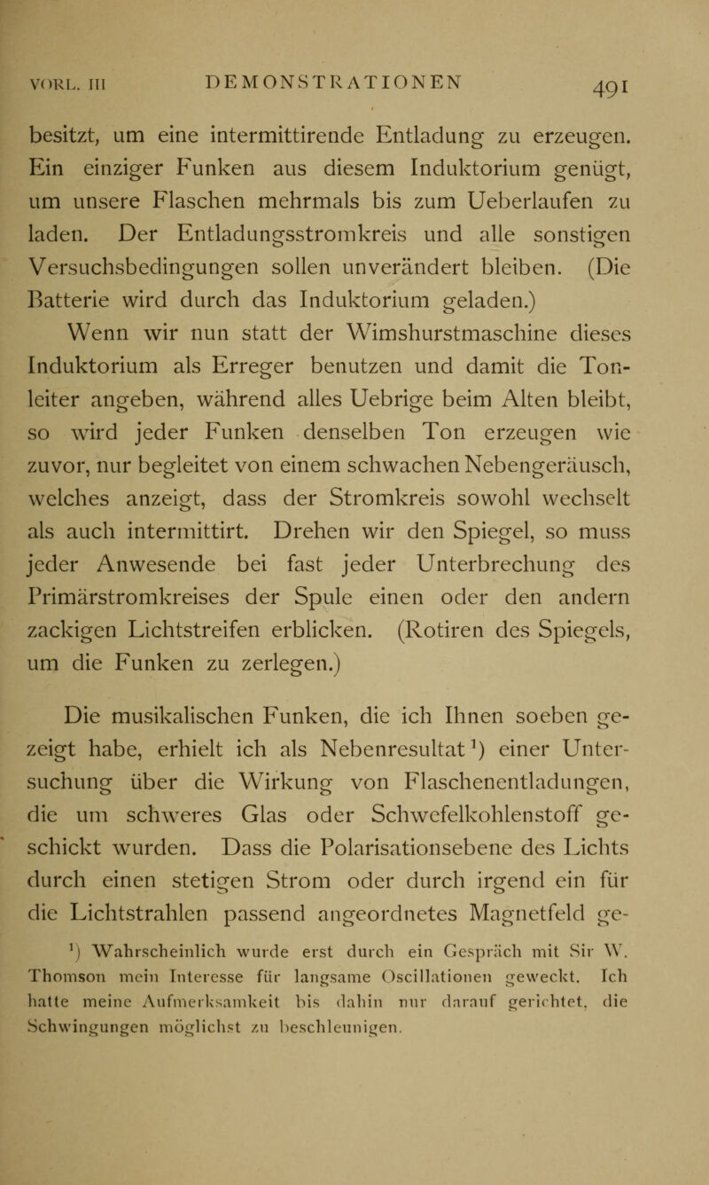 VORL. in DEMONSTRATIONEN 49! besitzt, um eine intermittirende Entladung zu erzeugen. Ein einziger Funken aus diesem Induktorium genügt, um unsere Flaschen mehrmals bis zum Ueberlaufen zu laden. Der Entladungsstromkreis und alle sonstigen Versuchsbedingungen sollen unverändert bleiben. (Die Batterie wird durch das Induktorium geladen.) Wenn wir nun statt der Wimshurstmaschine dieses Induktorium als Erreger benutzen und damit die Ton- leiter angeben, während alles Uebrige beim Alten bleibt, so wird jeder Funken denselben Ton erzeugen wie zuvor, nur begleitet von einem schwachen Nebengeräusch, welches anzeigt, dass der Stromkreis sowohl wechselt als auch intermittirt. Drehen wir den Spiegel, so muss jeder Anwesende bei fast jeder Unterbrechung des Primärstromkreises der Spule einen oder den andern zackigen Lichtstreifen erblicken. (Rotiren des Spiegels, um die Funken zu zerlegen.) Die musikalischen Funken, die ich Ihnen soeben ge- zeigt habe, erhielt ich als Nebenresultat1) einer Unter- suchung über die Wirkung von Flaschenentladungen, die um schweres Glas oder Schwefelkohlenstoff ge- schickt wurden. Dass die Polarisationsebene des Lichts durch einen stetigen Strom oder durch irgend ein für die Lichtstrahlen passend angeordnetes Magnetfeld ge- 11 Wahrscheinlich wurde erst durch ein Gespräch mit Sir W. Thomson mein Interesse für langsame Oscillationen geweckt. Ich hatte meine Aufmerksamkeit bis dahin nur darauf gerichtet, die Schwingungen möglichst zu beschleunigen.