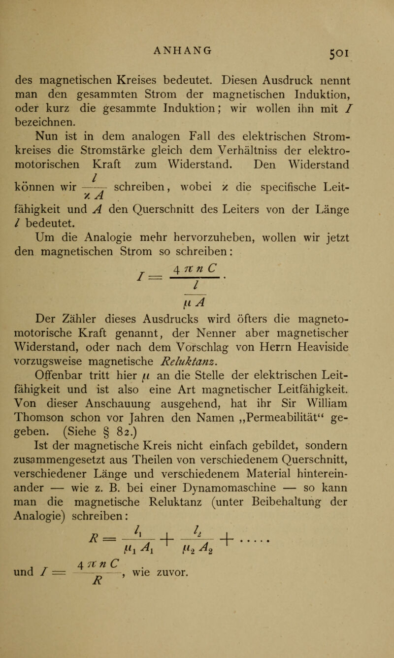 des magnetischen Kreises bedeutet. Diesen Ausdruck nennt man den gesammten Strom der magnetischen Induktion, oder kurz die gesammte Induktion; wir wollen ihn mit / bezeichnen. Nun ist in dem analogen Fall des elektrischen Strom- kreises die Stromstärke gleich dem Verhältniss der elektro- motorischen Kraft zum Widerstand. Den Widerstand / können wir —j schreiben, wobei x die specifische Leit- fähigkeit und A den Querschnitt des Leiters von der Länge / bedeutet. Um die Analogie mehr hervorzuheben, wollen wir jetzt den magnetischen Strom so schreiben: 4 7t n C = l [i A Der Zähler dieses Ausdrucks wird öfters die magneto- motorische Kraft genannt, der Nenner aber magnetischer Widerstand, oder nach dem Vorschlag von Herrn Heaviside vorzugsweise magnetische Reluktanz. Offenbar tritt hier f.i an die Stelle der elektrischen Leit- fähigkeit und ist also eine Art magnetischer Leitfähigkeit. Von dieser Anschauung ausgehend, hat ihr Sir William Thomson schon vor Jahren den Namen „Permeabilität ge- geben. (Siehe § 82.) Ist der magnetische Kreis nicht einfach gebildet, sondern zusammengesetzt aus Theilen von verschiedenem Querschnitt, verschiedener Länge und verschiedenem Material hinterein- ander — wie z. B. bei einer Dynamomaschine — so kann man die magnetische Reluktanz (unter Beibehaltung der Analogie) schreiben: R = -7TÄ+ ttV + . _ 4 rt n C und /= , wie zuvor.