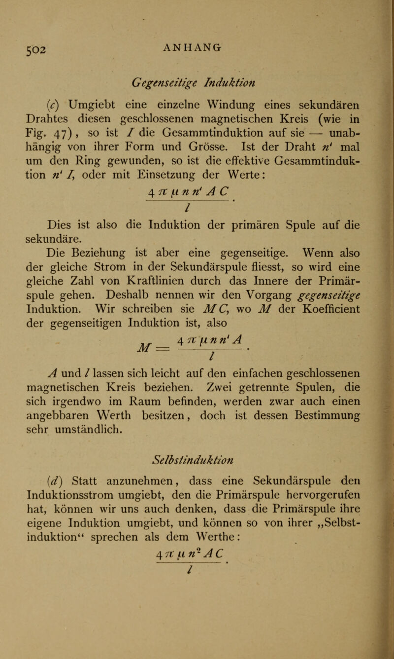 Gegenseitige Induktion (c) Umgiebt eine einzelne Windung eines sekundären Drahtes diesen geschlossenen magnetischen Kreis (wie in Fig. 47) , so ist / die Gesammtinduktion auf sie — unab- hängig von ihrer Form und Grösse. Ist der Draht n' mal um den Ring gewunden, so ist die effektive Gesammtinduk- tion ;/' f, oder mit Einsetzung der Werte: 4 7t jti n n' A C Dies ist also die Induktion der primären Spule auf die sekundäre. Die Beziehung ist aber eine gegenseitige. Wenn also der gleiche Strom in der Sekundärspule fliesst, so wird eine gleiche Zahl von Kraftlinien durch das Innere der Primär- spule gehen. Deshalb nennen wir den Vorgang gegenseitige Induktion. Wir schreiben sie MC, wo M der Koefficient der gegenseitigen Induktion ist, also 47tunn1 A A und / lassen sich leicht auf den einfachen geschlossenen magnetischen Kreis beziehen. Zwei getrennte Spulen, die sich irgendwo im Raum befinden, werden zwar auch einen angebbaren Werth besitzen, doch ist dessen Bestimmung sehr umständlich. Selbstinduktion (d) Statt anzunehmen, dass eine Sekundärspule den Induktionsstrom umgiebt, den die Primärspule hervorgerufen hat, können wir uns auch denken, dass die Primärspule ihre eigene Induktion umgiebt, und können so von ihrer „Selbst- induktion sprechen als dem Werthe: 47t f.i ri1 AC