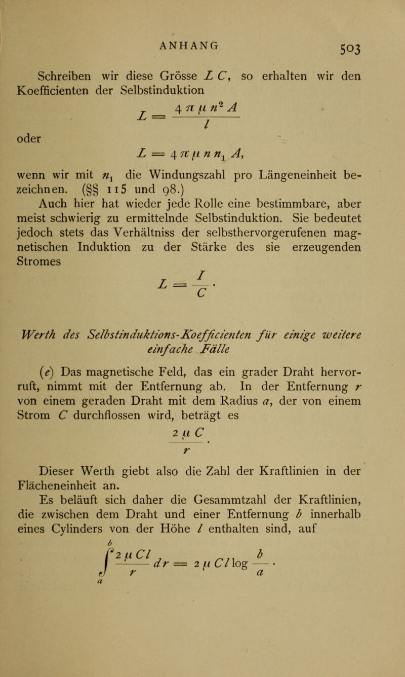 Schreiben wir diese Grösse L C, so erhalten wir den Koefficienten der Selbstinduktion 4 n: f,i n* A oder L = 4 7t jii n nx Ay wenn wir mit ;/, die Windungszahl pro Längeneinheit be- zeichnen. (§§ n5 und 98.) Auch hier hat wieder jede Rolle eine bestimmbare, aber meist schwierig zu ermittelnde Selbstinduktion. Sie bedeutet jedoch stets das Verhältniss der selbsthervorgerufenen mag- netischen Induktion zu der Stärke des sie erzeugenden Stromes Werth des Selb stinduktions- Koefficienten für einige weitere einfache Fälle (e) Das magnetische Feld, das ein grader Draht hervor- ruft, nimmt mit der Entfernung ab. In der Entfernung r von einem geraden Draht mit dem Radius a, der von einem Strom C durchflössen wird, beträgt es 2 (.1 C Dieser Werth giebt also die Zahl der Kraftlinien in der Flächeneinheit an. Es beläuft sich daher die Gesammtzahl der Kraftlinien, die zwischen dem Draht und einer Entfernung b innerhalb eines Cylinders von der Höhe / enthalten sind, auf b I 2^Cl b - dr = 2 li 67 log - r a