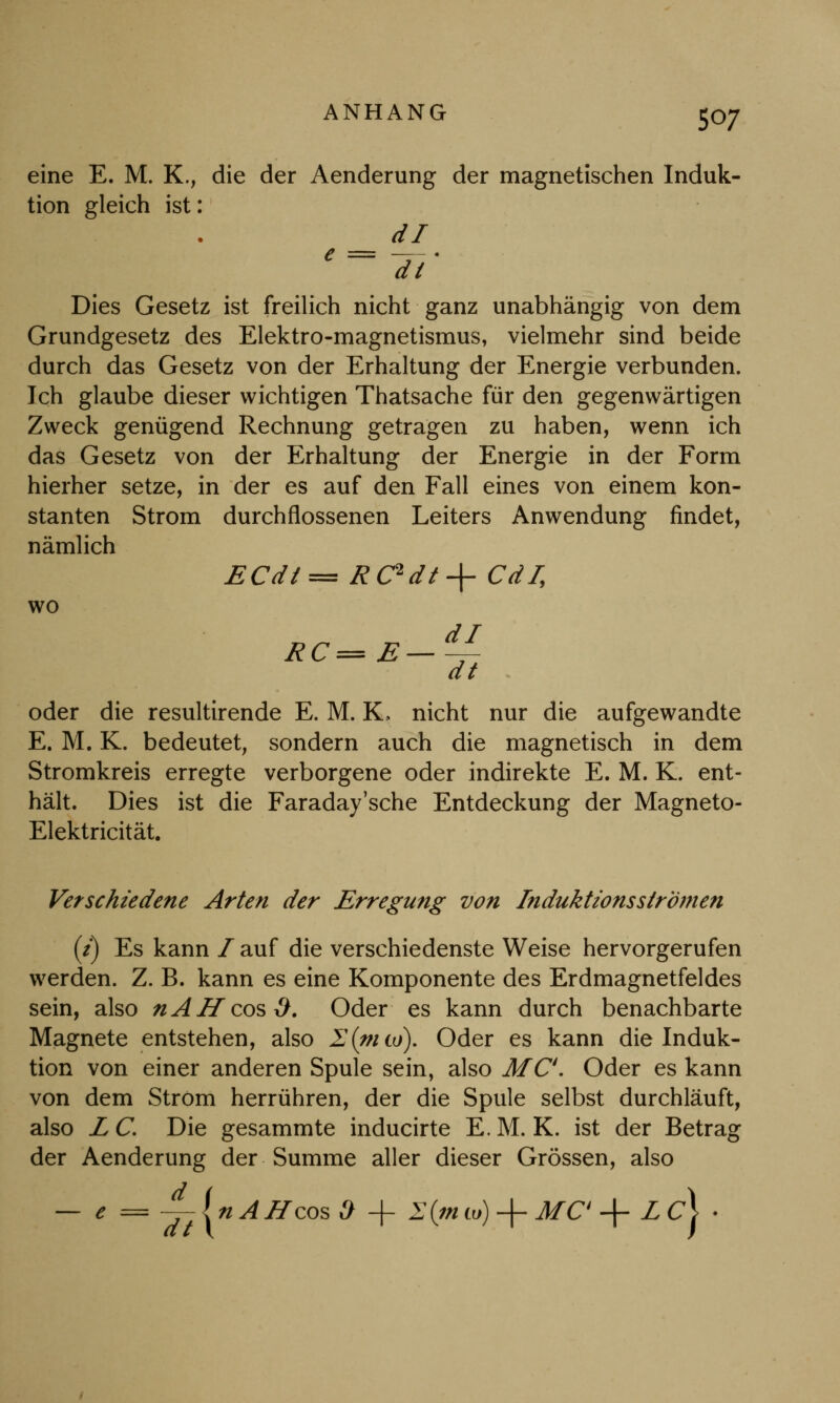 eine E. M. K., die der Aenderung der magnetischen Induk- tion gleich ist: dl C ~ ~d~t' Dies Gesetz ist freilich nicht ganz unabhängig von dem Grundgesetz des Elektro-magnetismus, vielmehr sind beide durch das Gesetz von der Erhaltung der Energie verbunden. Ich glaube dieser wichtigen Thatsache für den gegenwärtigen Zweck genügend Rechnung getragen zu haben, wenn ich das Gesetz von der Erhaltung der Energie in der Form hierher setze, in der es auf den Fall eines von einem kon- stanten Strom durchflossenen Leiters Anwendung findet, nämlich ECdt= RC*dt + Cd/, wo oder die resultirende E. M. K. nicht nur die aufgewandte E. M. K. bedeutet, sondern auch die magnetisch in dem Stromkreis erregte verborgene oder indirekte E. M. K. ent- hält. Dies ist die Faraday'sche Entdeckung der Magneto- Elektricität. Verschiedene Arten der Erregung von Induktions strömen (i) Es kann / auf die verschiedenste Weise hervorgerufen werden. Z. B. kann es eine Komponente des Erdmagnetfeldes sein, also nAH cos $. Oder es kann durch benachbarte Magnete entstehen, also 2(nito). Oder es kann die Induk- tion von einer anderen Spule sein, also MC. Oder es kann von dem Strom herrühren, der die Spule selbst durchläuft, also L C. Die gesammte inducirte E. M. K. ist der Betrag der Aenderung der Summe aller dieser Grössen, also — e = ^-InAHcosO + 1 {in w) -f MC + L c\ •