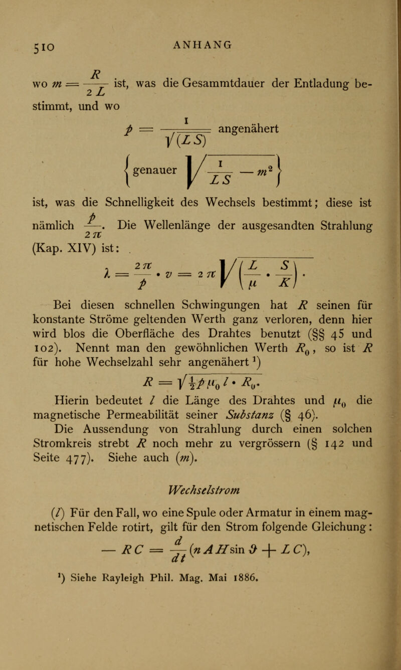 5io wo m = —— ist, was die Gesammtdauer der Entladung be- 2 jL/ stimmt, und wo p = —, angenähert genauer l/^r — ^2 | ist, was die Schnelligkeit des Wechsels bestimmt; diese ist P nämlich —. Die Wellenlänge der ausgesandten Strahlung 27t (Kap. XIV) ist: . . 27t 1//Z S\ Bei diesen schnellen Schwingungen hat R seinen für konstante Ströme geltenden Werth ganz verloren, denn hier wird blos die Oberfläche des Drahtes benutzt (§§ 45 und 102). Nennt man den gewöhnlichen Werth R0, so ist R für hohe Wechselzahl sehr angenähert*) Hierin bedeutet / die Länge des Drahtes und ^0 die magnetische Permeabilität seiner Substanz (§ 46). Die Aussendung von Strahlung durch einen solchen Stromkreis strebt R noch mehr zu vergrössern (§ 142 und Seite 477). Siehe auch (tri). Wechselstrom (/) Für den Fall, wo eine Spule oder Armatur in einem mag- netischen Felde rotirt, gilt für den Strom folgende Gleichung: — RC = -^-(nAHsinö + ZC), dt l) Siehe Rayleigh Phil. Mag. Mai 1886.