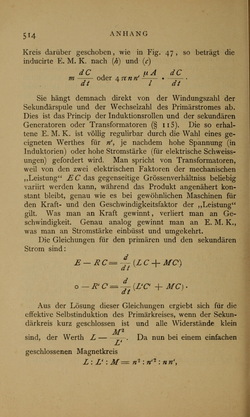 Kreis darüber geschoben, wie in Fig. 47, so beträgt die inducirte E. M. K. nach [h) und (c) dC JuA dC m —-— oder \7tntv1—— • —-— dt * l dt Sie hängt demnach direkt von der Windungszahl der Sekundärspule und der Wechselzahl des Primärstromes ab. Dies ist das Princip der Induktionsrollen und der sekundären Generatoren oder Transformatoren (§115). Die so erhal- tene E. M. K. ist völlig regulirbar durch die Wahl eines ge- eigneten Werthes für n', je nachdem hohe Spannung (in Induktorien) oder hohe Stromstärke (für elektrische Schweiss- ungen) gefordert wird. Man spricht von Transformatoren, weil von den zwei elektrischen Faktoren der mechanischen „Leistung E C das gegenseitige Grössenverhältniss beliebig variirt werden kann, während das Produkt angenähert kon- stant bleibt, genau wie es bei gewöhnlichen Maschinen für den Kraft- und den Geschwindigkeitsfaktor der „Leistung gilt. Was man an Kraft gewinnt, verliert man an Ge- schwindigkeit. Genau analog gewinnt man an E. M. K., was man an Stromstärke einbüsst und umgekehrt. Die Gleichungen für den primären und den sekundären Strom sind: E — RC=-^-{LC-\- MC) o—R' C = ^-(LtC + MC) • dt Aus der Lösung dieser Gleichungen ergiebt sich für die effektive Selbstinduktion des Primärkreises, wenn der Sekun- därkreis kurz geschlossen ist und alle Widerstände klein M2 sind, der Werth L —. Da nun bei einem einfachen geschlossenen Magnetkreis Z: L': M= n% ;ri* :nn4,