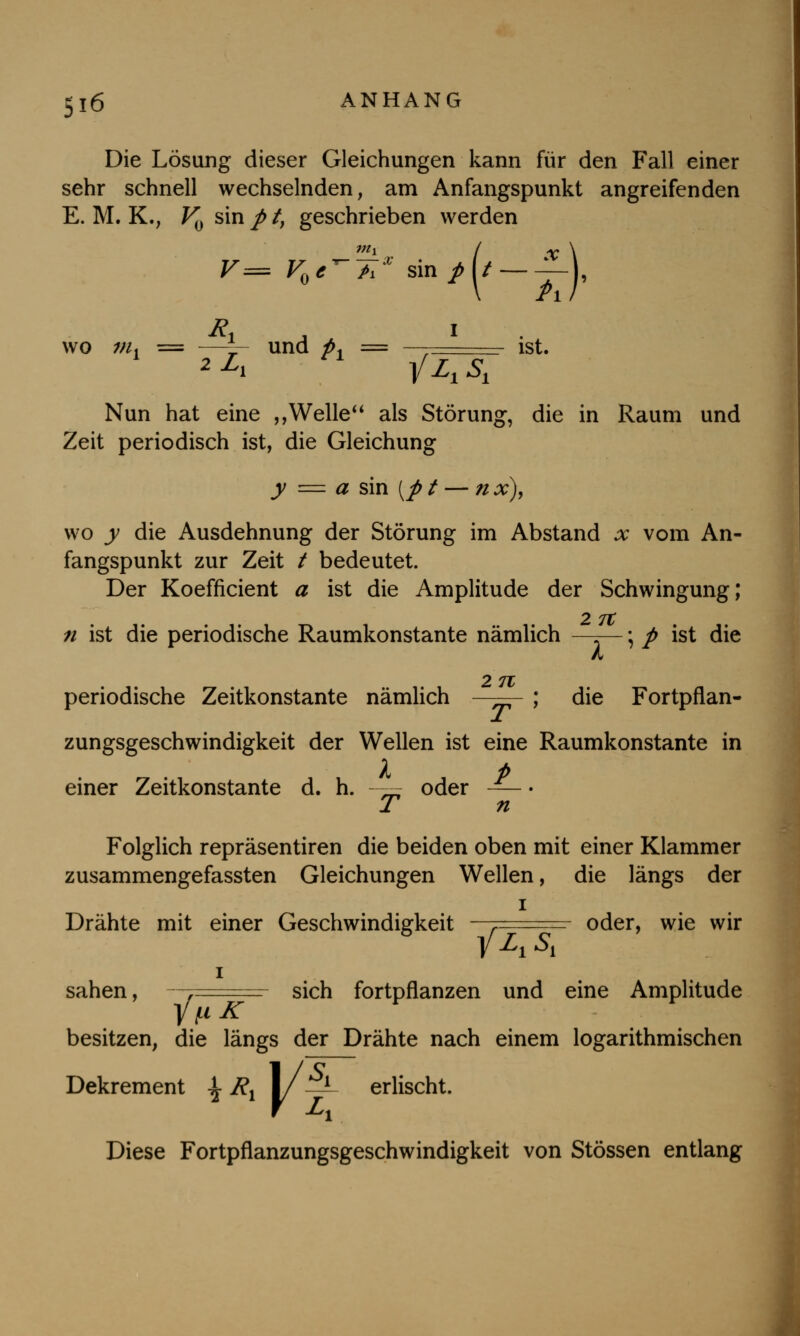 Die Lösung dieser Gleichungen kann für den Fall einer sehr schnell wechselnden, am Anfangspunkt angreifenden E. M. K., V0 sin / /, geschrieben werden F== F0erA* sin/J/ ——j, wo nu = —-— und p. = , ist. Nun hat eine ,,Welle*' als Störung, die in Raum und Zeit periodisch ist, die Gleichung y = a sin [p t — n x), wo y die Ausdehnung der Störung im Abstand x vom An- fangspunkt zur Zeit / bedeutet. Der Koefficient a ist die Amplitude der Schwingung; 2 7t n ist die periodische Raumkonstante nämlich —-—; p ist die A O 'TT periodische Zeitkonstante nämlich ; die Fortpflan- zungsgeschwindigkeit der Wellen ist eine Raumkonstante in a p einer Zeitkonstante d. h. - oder — • 1 n Folglich repräsentiren die beiden oben mit einer Klammer zusammengefassten Gleichungen Wellen, die längs der i Drähte mit einer Geschwindigkeit r oder, wie wir i sahen, y sich fortpflanzen und eine Amplitude besitzen, die längs der Drähte nach einem logarithmischen Dekrement \ Rx 1/ —L erlischt. Diese Fortpflanzungsgeschwindigkeit von Stössen entlang