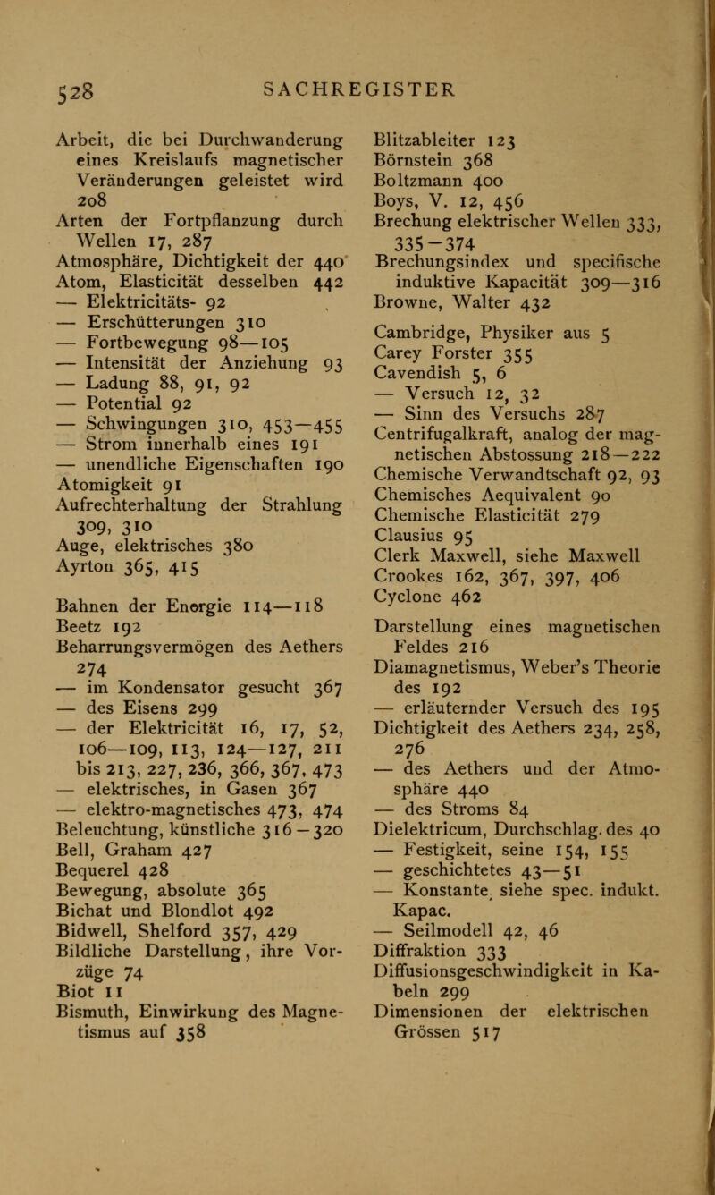 Arbeit, die bei Durchwanderung eines Kreislaufs magnetischer Veränderungen geleistet wird 208 Arten der Fortpflanzung durch Wellen 17, 287 Atmosphäre, Dichtigkeit der 440 Atom, Elasticität desselben 442 — Elektricitäts- 92 — Erschütterungen 310 — Fortbewegung 98—105 — Intensität der Anziehung 93 — Ladung 88, 91, 92 — Potential 92 — Schwingungen 310, 453—455 — Strom innerhalb eines 191 — unendliche Eigenschaften 190 Atomigkeit 91 Aufrechterhaltung der Strahlung 309, 3IO Auge, elektrisches 380 Ayrton 365, 415 Bahnen der Energie 114—118 Beetz 192 Beharrungsvermögen des Aethers 274 — im Kondensator gesucht 367 — des Eisens 299 — der Elektricität 16, 17, 52, 106—109, 113, 124—127, 211 bis 213, 227, 236, 366, 367, 473 — elektrisches, in Gasen 367 — elektro-magnetisches 473, 474 Beleuchtung, künstliche 316—320 Bell, Graham 427 Bequerel 428 Bewegung, absolute 365 Bichat und Blondlot 492 Bidwell, Shelford 357, 429 Bildliche Darstellung, ihre Vor- züge 74 Biot 11 Bismuth, Einwirkung des Magne- tismus auf 358 Blitzableiter 123 Börnstein 368 Boltzmann 400 Boys, V. 12, 456 Brechung elektrischer Wellen 333, 335-374 Brechungsindex und specifische induktive Kapacität 309—316 Browne, Walter 432 Cambridge, Physiker aus 5 Carey Forster 355 Cavendish 5, 6 — Versuch 12, 32 — Sinn des Versuchs 287 Centrifugalkraft, analog der mag- netischen Abstossung 218 — 222 Chemische Verwandtschaft 92, 93 Chemisches Aequivalent 90 Chemische Elasticität 279 Clausius 95 Clerk Maxwell, siehe Maxwell Crookes 162, 367, 397, 406 Cyclone 462 Darstellung eines magnetischen Feldes 216 Diamagnetismus, Weber's Theorie des 192 — erläuternder Versuch des 195 Dichtigkeit des Aethers 234, 258, 276 — des Aethers und der Atmo- sphäre 440 — des Stroms 84 Dielektricum, Durchschlag, des 40 — Festigkeit, seine 154, 155 — geschichtetes 43—51 — Konstante, siehe spec. indukt. Kapac. — Seilmodell 42, 46 Diffraktion 333 Diffusionsgeschwindigkeit in Ka- beln 299 Dimensionen der elektrischen Grössen 517