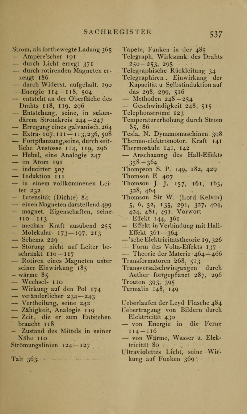 Strom, als fortbewegte Ladung 365 — Ampere'scher 191 — durch Licht erregt 371 — durch rotirenden Magneten er- zeugt 186 — durch Widerst, aufgehalt. 190 —Energie 114-118, 504 — entsteht an der Oberfläche des Drahts 118, 119, 296 — Entstehung, seine, in sekun- därem Stromkreis 244—247 — Erregung eines galvanisch. 264 — Extra- 107, 111 — 113, 236, 508 — Fortpflanzung,seine, durch seit- liche Anstösse 114, 119, 296 — Hebel, eine Analogie 247 — im Atom 191 — inducirter 507 — Induktion 111 — in einem vollkommenen Lei- ter 232 — Intensität (Dichte) 84 — einen Magneten darstellend 499 — magnet. Eigenschaften, seine 110—I13 — mechan Kraft ausübend 255 — Molekular- 173—[97, 213 — Schema 229 — Störung nicht auf Leiter be- schränkt 110 —117 — Rotiren eines Magneten unter seiner Einwirkung 185 — wärme 85 — Wechsel- 110 — Wirkung auf den Pol 174 — veränderlicher 234—243 — Vertheilung, seine 242 — Zähigkeit, Analogie 119 — Zeit, die er zum Entstehen braucht 118 — Zustand des Mittels in seiner Nähe 110 Strömungslinien 124- 127 Tait 363- - Tapete, Funken in der 485 Telegraph, Wirksamk. des Drahts ^ 250-253, 295 Telegraphische Rückleitung 34 Telegraphiren . Einwirkung der Kapacität u Selbstinduktion auf das 298, 299, 516 — Methoden 248—254 — Geschwindigkeit 248, 515 Telephonströme 123 - • Temperaturerhöhung durch Strom 85, 86 Tesla, N. Dynamomaschinen 398 Thermo-elektromotor. Kraft 141 Thermosäule 141, 142 — Anschauung des Hall-Effekts 358-364 Thompson S. P. 149, 182, 429 Thomson E 407 Thomson J. j. 157, 161, 165, 328, 464 Thomson Sir W. (Lord Kelvin) 5, 6, 52, 135, 291, 327, 404, 424, 481, 491, Vorwort — Effekt 144, 361 — Effekt in Verbindung mit Hall- Effekt 361—364 —'sehe Elektricitätstheorie 19, 326 — Form des Volta-Effekts 137 — Theorie der Materie 464—466 Transformatoren 268, 513 Transversalschwingungen durch Aether fortgepflanzt 287, 296 Trouton 393, 395 Turmalin 148, 149 Ueberlaufen der Leyd Flasche 484 Uebertragung von Bildern durch Elektricität 430 — von Energie in die Ferne 114—116 — von Wärme, Wasser u. Elek- tricität 80 . Ultraviolettes Licht, seine Wir- kung auf Funken 369'