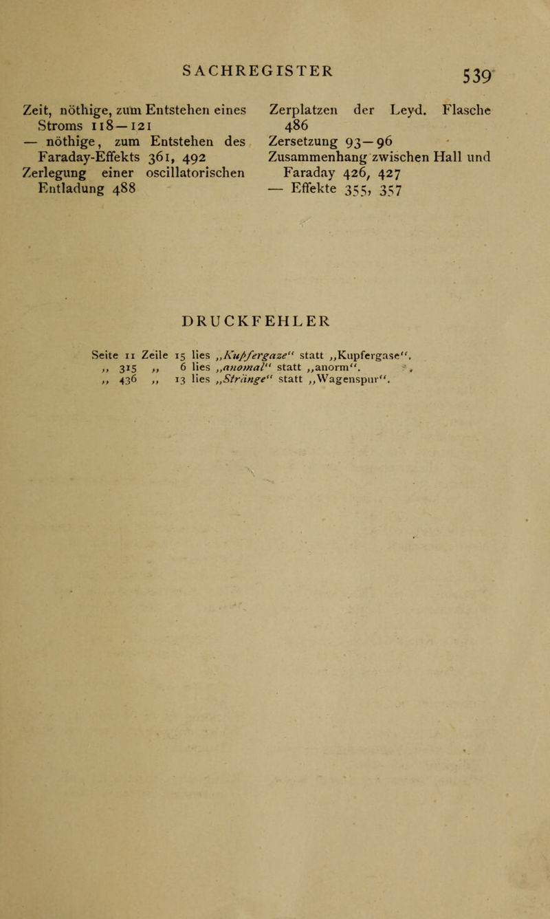 Zeit, nöthige, zum Entstehen eines Stroms ii8—i,2i — nöthige, zum Entstehen des Faraday-Efifekts 361, 492 Zerlegung einer oscillatorischen Entladung 488 Zerplatzen der Leyd. Flasche 486 Zersetzung 93—96 Zusammenhang zwischen Hall und Faraday 426, 427 — Effekte 355, 357 DRUCKFEHLER Seite 11 Zeile 15 lies „Kußfergaze statt „Kupfergase' >> 3*5 n 6 lies „anomal statt „anorm. ,, 436 ,, 13 lies „Stränge*' statt „Wagenspur.