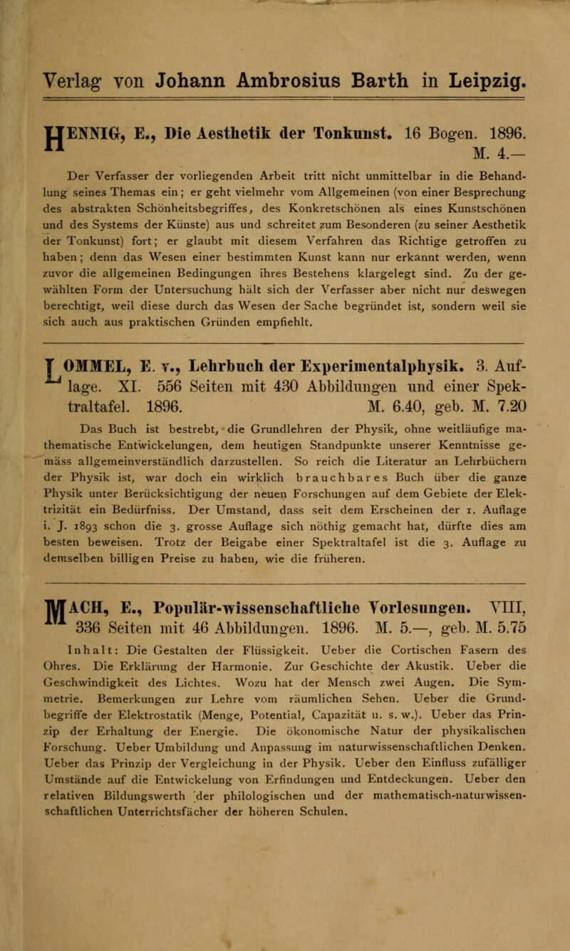 IIENNIG, E<, Die Aesthetik der Tonkunst. 16 Bogen. 1896. n M. 4.- Der Verfasser der vorliegenden Arbeit tritt nicht unmittelbar in die Behand- lung seines Themas ein; er geht vielmehr vom Allgemeinen (von einer Besprechung des abstrakten Schönheitsbegriffes, des Konkretschönen als eines Kunstschönen und des Systems der Künste) aus und schreitet zum Besonderen (zu seiner Aesthetik der Tonkunst) fort; er glaubt mit diesem Verfahren das Richtige getroffen zu haben; denn das Wesen einer bestimmten Kunst kann nur erkannt werden, wenn zuvor die allgemeinen Bedingungen ihres Bestehens klargelegt sind. Zu der ge- wählten Form der Untersuchung halt sich der Verfasser aber nicht nur deswegen berechtigt, weil diese durch das Wesen der Sache begründet ist, sondern weil sie sich auch aus praktischen Gründen empfiehlt. f OMMEL, E. v., Lehrbuch der Experimentalphysik. 3. Auf- lage. XI. 556 Seiten mit 430 Abbildungen und einer Spek- traltafel. 1896. M. 6.40, geb. M. 7.20 Das Buch ist bestrebt, die Grundlehren der Physik, ohne weitläufige ma- thematische Entwickelungen, dem heutigen Standpunkte unserer Kenntnisse ge- mäss allgemeinverständlich darzustellen. So reich die Literatur an Lehrbüchern der Physik ist, war doch ein wirklich brauchbares Buch über die ganze Physik unter Berücksichtigung der neuen Forschungen auf dem Gebiete der Elek- trizität ein Bedürfniss. Der Umstand, dass seit dem Erscheinen der i. Auflage i. J. 1893 schon die 3. grosse Auflage sich nöthig gemacht hat, dürfte dies am besten beweisen. Trotz der Beigabe einer Spektraltafel ist die 3. Auflage zu demselben billigen Preise zu haben, wie die früheren. TW ACH, E., Populär-wissenschaftliche Vorlesungen. VIII, 111 336 Seiten mit 46 Abbildungen. 1896. M. 5.—, geb. M. 5.75 Inhalt: Die Gestalten der Flüssigkeit. Ueber die Cortisonen Fasern des Ohres. Die Erklärung der Harmonie. Zur Geschichte der Akustik. Ueber die Geschwindigkeit des Lichtes. Wozu hat der Mensch zwei Augen. Die Sym- metrie. Bemerkungen zur Lehre vom räumlichen Sehen. Ueber die Grund- begriffe der Elektrostatik (Menge, Potential, Capazität u. s. w.). Ueber das Prin- zip der Erhaltung der Energie. Die ökonomische Natur der physikalischen Forschung. Ueber Umbildung und Anpassung im naturwissenschaftlichen Denken. Ueber das Prinzip der Vergleichung in der Physik. Ueber den Einfluss zufälliger Umstände auf die Entwickelung von Erfindungen und Entdeckungen. Ueber den relativen Bildungswerth der philologischen und der mathematisch-naturwissen- schaftlichen Unterrichtsfächer der höheren Schulen.