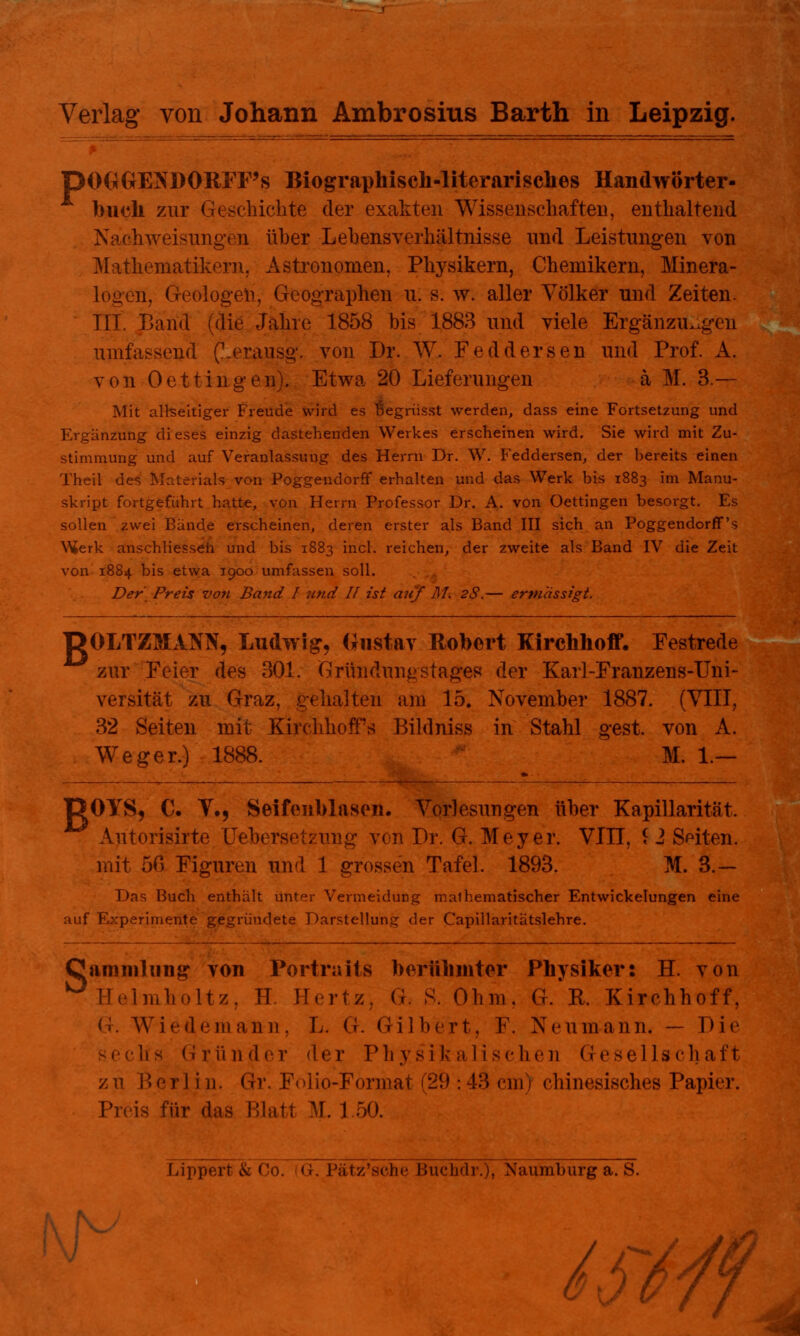 BOGGENDORFFs Biographisch-literarisches Handwörter- buch zur Geschichte der exakten Wissenschaften, enthaltend Naßhweisungen üher Lehensverhältnisse und Leistungen von Mathematikern. Astronomen, Physikern, Chemikern, Minera- logen, Geologen, Geographen u. s. w. aller Völker und Zeiten. III. Band (die Jahre 1858 bis 1883 und viele Ergänzungen umfassend (Lerausg. von Dr. W. Feddersen und Prof. A. von Oettinge n). Etwa 20 Lieferungen ä M. 3.— Mit allseitiger Freude wird es rjegrüsst werden, dass eine Fortsetzung und Ergänzung dieses einzig dastehenden Werkes erscheinen wird. Sie wird mit Zu- stimmung und auf Veranlassung des Herrn Dr. W. Feddersen, der bereits einen Theil des Materials von Poggendorff erhalten und das Werk bis 1883 im Manu- skript fortgeführt hatte, von Herrn Professor Dr. A. von Oettingen besorgt. Es sollen zwei Bande erscheinen, deren erster als Band III sich an Poggendorff's VUerk anschliesseh und bis 1883 incl. reichen, der zweite als Band IV die Zeit von 1884 bis etwa 1900 umfassen soll. Der Preis von Band I und II ist auf AI. 2S.— ermassigt. DOLTZMANN, Ludwig, Gustav Robert Kirchhoff. Festrede zur Feier des 301. Grüudungstages der Karl-Franzens-Uni- versität zu Graz, gehalten am 15. November 1887. (VIII, 32 Seiten mit Kirchhoifs Bildniss in Stahl gest. von A. Weger.) 1888. M. 1.— OYS, C. Y.5 Seifenblasen. Vorlesungen üher Kapillarität, Autorisirte Ijfebersetzung von Dr. G. Meyer. VIII, £ 2 Seiten. mit 50 Figuren und 1 grossen Tafel. 1893. M. 3.- Das Buch enthält unter Vermeidung mathematischer Entwickelungen eine auf Experimente gegründete Darstellung der Capillaritätslehre. Oaminlimg von Portrait» berühmter Physiker: H. von 0Helmholtz, H. Hertz G S. Ohm. GL R. Kirchhoff, (I. Wiedem ann . L. G. Gilbert, F. Ncumann. — Die !is Gründer der Physikalischen Gesellschaft zu Bor] i n. Gr. Folio-Format (29 : 43 cm I chinesisches Papier. Preis für das Blatt M. 1 50. Lippert & Co. (Gr. Pätz'sche Buchdr.), Naumburg a. S. f\j^ f