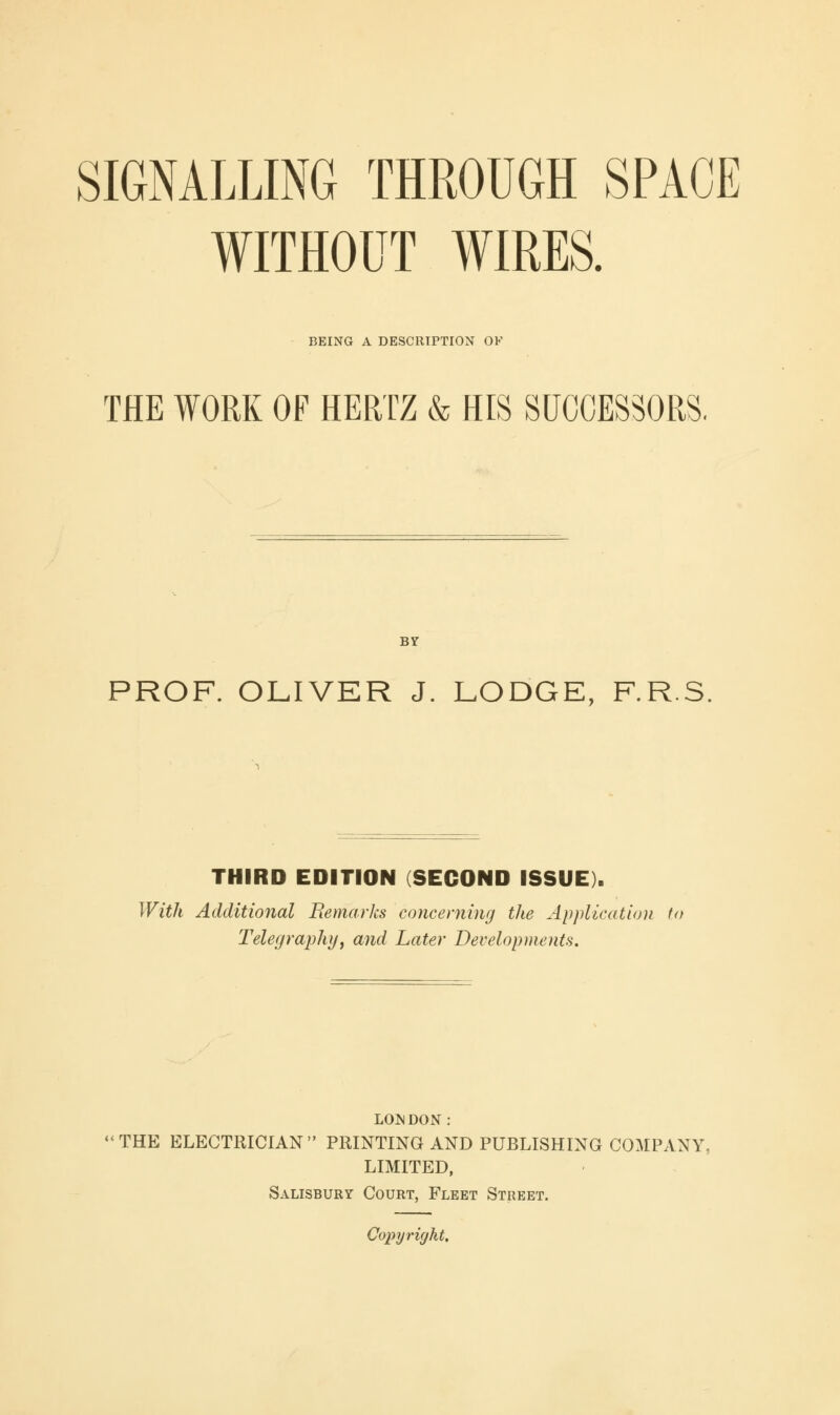 WITHOUT WIRES. BEING A DESCRIPTION OK THE WORK OF HERTZ & HIS SUCCESSORS. BY PROF. OLIVER J. LODGE, F.R.S. THIRD EDITION (SECOND ISSUE). With Additional Remarks concerning the Application to Telegraphy, and Later Developments. LONDON : THE ELECTRICIAN PRINTING AND PUBLISHING COMPANY, LIMITED, Salisbury Court, Fleet Street. Copyright,