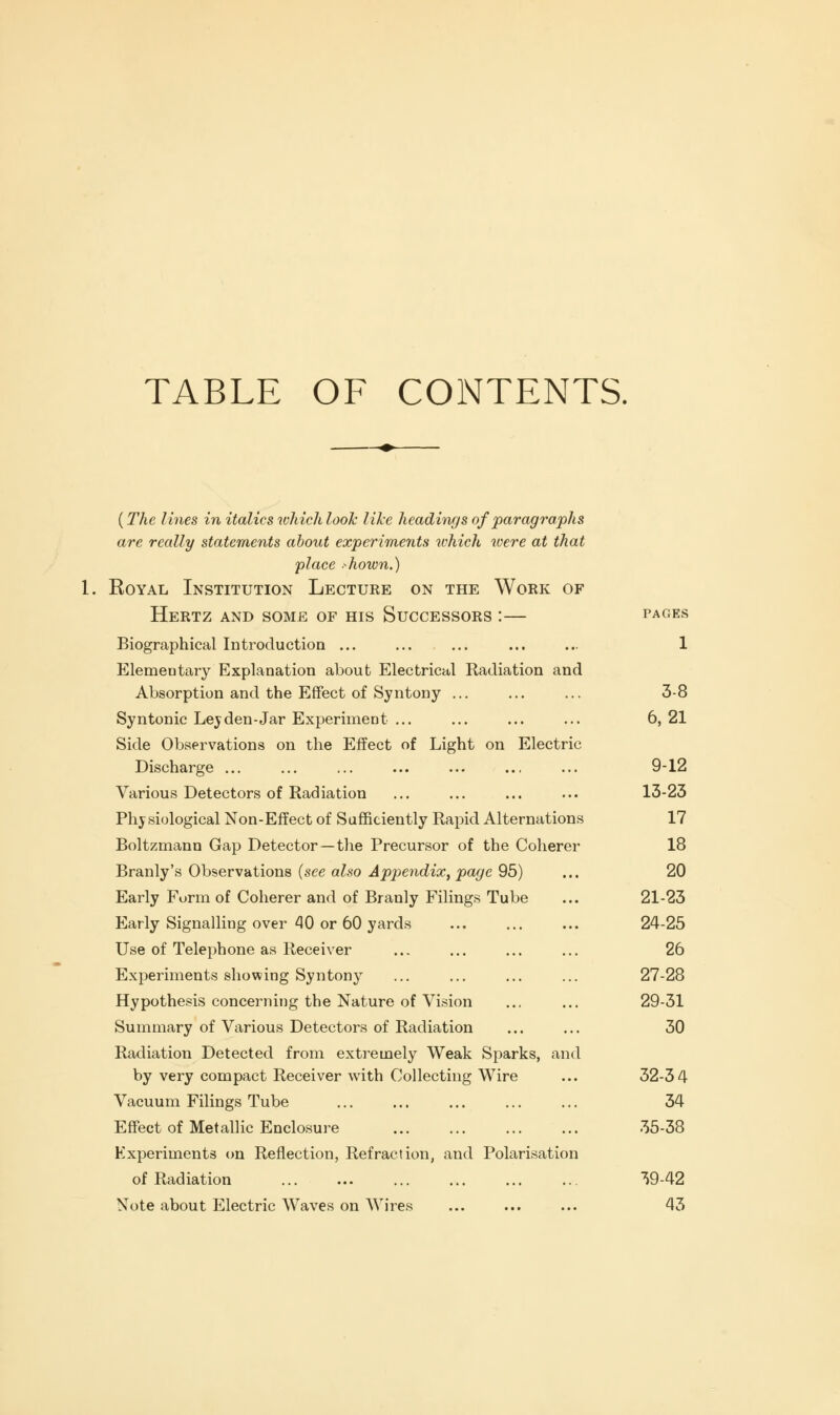 TABLE OF CONTENTS. {The lines in italics which look like headings of paragraphs are really statements about experiments which were at that place >hown.) Royal Institution Lecture on the Work of Hertz and some of his Successors :— pages Biographical Introduction ... ... ... ... ... 1 Elemeotary Explanation about Electrical Radiation and Absorption and the Effect of Syntony ... ... ... 3-8 Syntonic Lev den-Jar Experiment ... ... ... ... 6,21 Side Observations on the Effect of Light on Electric Discharge ... ... ... ... ... ... ... 9-12 Various Detectors of Radiation ... ... ... ... 13-23 Physiological Non-Effect of Sufficiently Rapid Alternations 17 Boltzmann Gap Detector —the Precursor of the Coherer 18 Branly's Observations (see also Appendix, page 95) ... 20 Early Form of Coherer and of Branly Filings Tube ... 21-23 Early Signalling over 40 or 60 yards ... ... ... 24-25 Use of Telephone as Receiver ... ... ... ... 26 Experiments showing Syntony ... ... ... ... 27-28 Hypothesis concerning the Nature of Vision ... ... 29-31 Summary of Various Detectors of Radiation ... ... 30 Radiation Detected from extremely Weak Sparks, and by very compact Receiver with Collecting Wire ... 32-34 Vacuum Filings Tube ... ... ... ... ... 34 Effect of Metallic Enclosure 35-38 Experiments on Reflection, Refraction, and Polarisation of Radiation 39-42 Note about Electric Waves on Wires ... ... ... 43