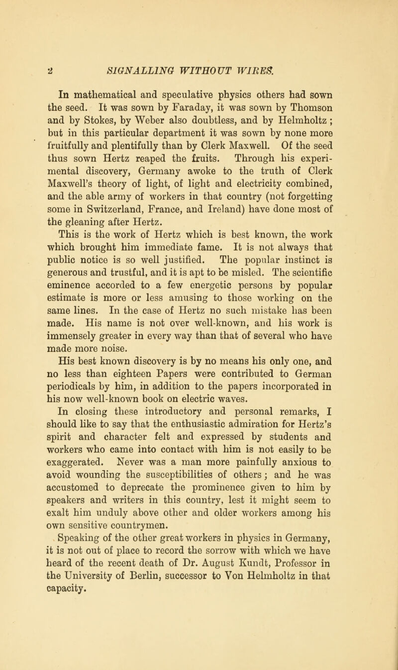 In mathematical and speculative physics others had sown the seed. It was sown by Faraday, it was sown by Thomson and by Stokes, by Weber also doubtless, and by Helmholtz ; but in this particular department it was sown by none more fruitfully and plentifully than by Clerk Maxwell. Of the seed thus sown Hertz reaped the fruits. Through his experi- mental discovery, Germany awoke to the truth of Clerk Maxwell's theory of light, of light and electricity combined, and the able army of workers in that country (not forgetting some in Switzerland, France, and Ireland) have done most of the gleaning after Hertz. This is the work of Hertz which is best known, the work which brought him immediate fame. It is not always that public notice is so well justified. The popular instinct is generous and trustful, and it is apt to be misled. The scientific eminence accorded to a few energetic persons by popular estimate is more or less amusing to those working on the same lines. In the case of Hertz no such mistake has been made. His name is not over well-known, and his work is immensely greater in every way than that of several who have made more noise. His best known discovery is by no means his only one, and no less than eighteen Papers were contributed to German periodicals by him, in addition to the papers incorporated in his now well-known book on electric waves. In closing these introductory and personal remarks, I should like to say that the enthusiastic admiration for Hertz's spirit and character felt and expressed by students and workers who came into contact with him is not easily to be exaggerated. Never was a man more painfully anxious to avoid wounding the susceptibilities of others; and he was accustomed to deprecate the prominence given to him by speakers and writers in this country, lest it might seem to exalt him unduly above other and older workers among his own sensitive countrymen. Speaking of the other great workers in physics in Germany, it is not out of place to record the sorrow with which we have heard of the recent death of Dr. August Kundt, Professor in the University of Berlin, successor to Von Helmholtz in that capacity.