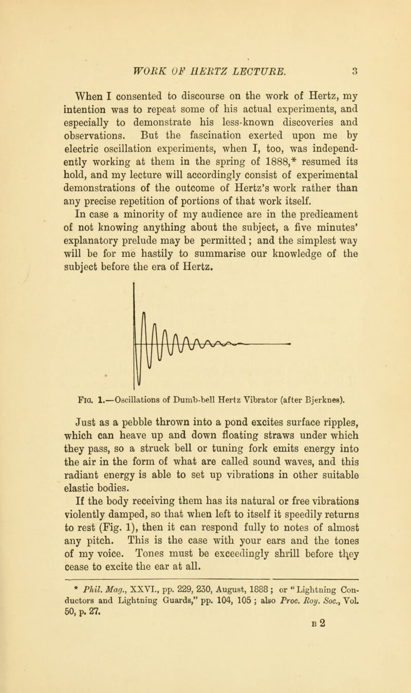 When I consented to discourse on the work of Hertz, my intention was to repeat some of his actual experiments, and especially to demonstrate his less-known discoveries and observations. But the fascination exerted upon me by electric oscillation experiments, when I, too, was independ- ently working at them in the spring of 1888,* resumed its hold, and my lecture will accordingly consist of experimental demonstrations of the outcome of Hertz's work rather than any precise repetition of portions of that work itself. In case a minority of my audience are in the predicament of not knowing anything about the subject, a five minutes' explanatory prelude may be permitted; and the simplest way will be for me hastily to summarise our knowledge of the subject before the era of Hertz. Fig. 1.—Oscillations of Dumb-bell Hertz Vibrator (after Bjerknes). Just as a pebble thrown into a pond excites surface ripples, which can heave up and down floating straws under which they pass, so a struck bell or tuning fork emits energy into the air in the form of what are called sound waves, and this radiant energy is able to set up vibrations in other suitable elastic bodies. If the body receiving them has its natural or free vibrations violently damped, so that when left to itself it speedily returns to rest (Fig. 1), then it can respond fully to notes of almost any pitch. This is the case with your ears and the tones of my voice. Tones must be exceedingly shrill before th,ey cease to excite the ear at all. * Phil. Mag., XXVI., pp. 229, 230, August, 1888 ; or  Lightning Con- ductors and Lightning Guards, pp. 104, 105 ; also Proc. Roy. Soc.} Vol. 50, p. 27. b2