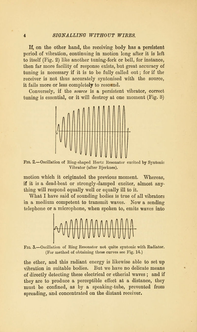 If, on the other hand, the receiving body has a persistent period of vibration, continuing in motion long after it is left to itself (Fig. 2) like another tuning-fork or bell, for instance, then far more facility of response exists, but great accuracy of tuning is necessary if it is to be fully called out; for if the receiver is not thus accurately syntonised with the source, it fails more or less completely to resound. Conversely, if the source is a persistent vibrator, correct tuning is essential, or it will destroy at one moment (Fig. 3) Fig. 2.—Oscillation of Ring-shaped Hertz Resonator excited by Syntonic Vibrator (after Bjerknes). motion which it originated the previous moment. Whereas, if it is a dead-beat or strongly-damped exciter, almost any- thing will respond equally well or equally ill to it. What I have said of sounding bodies is true of all vibrators in a medium competent to transmit waves. Now a sending telephone or a microphone, when spoken to, emits waves into Fig. 3.—Oscillation of Ring Resonator not quite syntonic with Radiator. (For method of obtaining these curves see Fig. 14.) the ether, and this radiant energy is likewise able to set up vibration in suitable bodies. But we have no delicate means of directly detecting these electrical or etherial waves ; and if they are to produce a perceptible effect at a distance, they must be confined, as by a speaking-tube, prevented from spreading, and concentrated on the distant receiver.