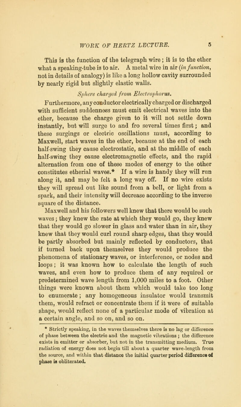 This is the function of the telegraph wire; it is to the ether what a speaking-tube is to air. A metal wire in air (in functionf not in details of analogy) is like a long hollow cavity surrounded by nearly rigid but slightly elastic walls. Sphere charged from Elect roplwrus. Furthermore, any conductor electrically charged or discharged with sufficient suddenness must emit electrical waves into the ether, because the charge given to it will not settle down instantly, but will surge to and fro several times first; and these surgings or electric oscillations must, according to Maxwell, start waves in the ether, because at the end of each half-swing they cause electrostatic, and at the middle of each half-swing they cause electromagnetic effects, and the rapid alternation from one of these modes of energy to the other constitutes etherial waves.* If a wire is handy they will run along it, and may be felt a long way off. If no wire exists they will spread out like sound from a bell, or light from a spark, and their intensity will decrease according to the inverse square of the distance. Maxwell and his followers well knew that there would be such waves; they knew the rate at which they would go, they knew that they would go slower in glass and water than in air, they knew that they would curl round sharp edges, that they would be partly absorbed but mainly reflected by conductors, that if turned back upon themselves they would produce the phenomena of stationary waves, or interference, or nodes and loops; it was known how to calculate the length of such waves, and even how to produce them of any required or predetermined wave length from 1,000 miles to a foot. Other things were known about them which would take too long to enumerate ; any homogeneous insulator would transmit them, would refract or concentrate them if it were of suitable shape, would reflect none of a particular mode of vibration at a certain angle, and so on, and so on. * Strictly speaking, in the waves themselves there is no lag or difference of phase between the electric and the magnetic vibrations ; the difference exists in emitter or absorber, but not in the transmitting medium. True radiation of energy does not begin till about a quarter wave-length from the source, and within that distance the initial quarter period difference of phase is obliterated.