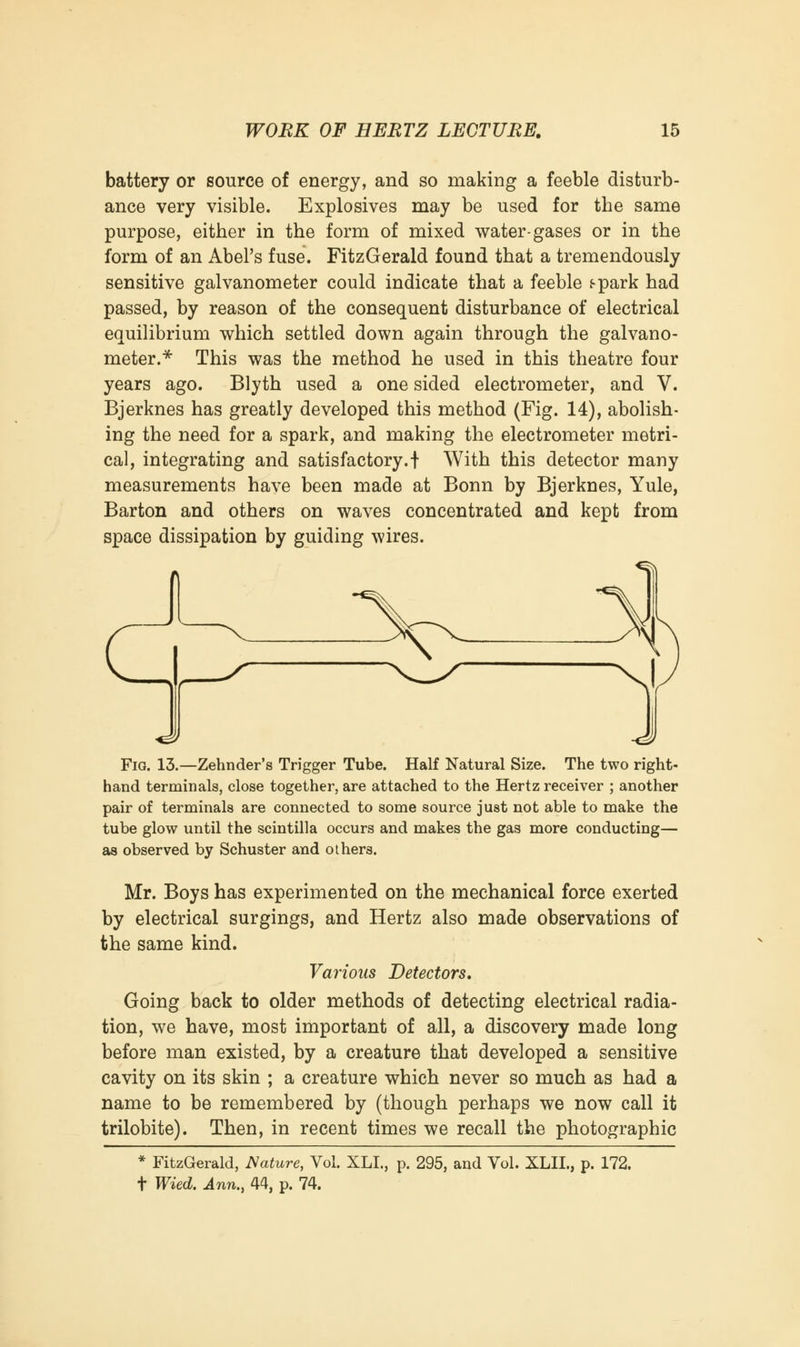 battery or source of energy, and so making a feeble disturb- ance very visible. Explosives may be used for the same purpose, either in the form of mixed water-gases or in the form of an Abel's fuse. FitzGerald found that a tremendously sensitive galvanometer could indicate that a feeble s-park had passed, by reason of the consequent disturbance of electrical equilibrium which settled down again through the galvano- meter.* This was the method he used in this theatre four years ago. Blyth used a one sided electrometer, and V. Bjerknes has greatly developed this method (Fig. 14), abolish- ing the need for a spark, and making the electrometer metri- cal, integrating and satisfactory.! With this detector many measurements have been made at Bonn by Bjerknes, Yule, Barton and others on waves concentrated and kept from space dissipation by guiding wires. Fig. 13.—Zehnder's Trigger Tube. Half Natural Size. The two right- hand terminals, close together, are attached to the Hertz receiver ; another pair of terminals are connected to some source just not able to make the tube glow until the scintilla occurs and makes the gas more conducting— as observed by Schuster and others. Mr. Boys has experimented on the mechanical force exerted by electrical surgings, and Hertz also made observations of the same kind. Various Detectors. Going back to older methods of detecting electrical radia- tion, we have, most important of all, a discovery made long before man existed, by a creature that developed a sensitive cavity on its skin ; a creature which never so much as had a name to be remembered by (though perhaps we now call it trilobite). Then, in recent times we recall the photographic * FitzGerald, Mature, Vol. XLL, p. 295, and Vol. XLIL, p. 172. t Wied. Ann., 44, p. 74.