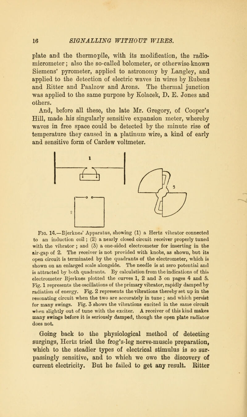 plate and the thermopile, with its modification, the radio- micrometer ; also the so-called bolometer, or otherwise-known Siemens' pyrometer, applied to astronomy by Langley, and applied to the detection of electric waves in wires by Eubens and Kitter and Paalzow and Arons. The thermal junction was applied to the same purpose by Kolacek, D. E. Jones and others. And, before all these, the late Mr. Gregory, of Cooper's Hill, made his singularly sensitive expansion meter, whereby waves in free space could be detected by the minute rise of temperature they caused in a platinum wire, a kind of early and sensitive form of Cardew voltmeter. £4 Fig. 14.—Bjerkues' Apparatus, showing (1) a Hertz vibrator connected to an induction coil; (2) a nearly closed circuit receiver properly tuned with the vibrator ; and (3) a one-sided electrometer for inserting in the air-gap of 2. The receiver is not provided with knobs, as shown, but its open circuit is terminated by the quadrants of the electrometer, which is shown on an enlarged scale alongside. The needle is at zero potential and is attracted by both quadrants. By calculation from the indications of this electrometer Bjerknes plotted the curves 1, 2 and 3 on pages 4 and 5. Fig. 1 represents the oscillations of the primary vibrator, rapidly damped by radiation of energy. Fig. 2 represents the vibrations thereby set up in the resonating circuit when the two are accurately in tune ; and which persist for many swings. Fig. 3 shows the vibrations excited in the same circuit wben slightly out of tune with the exciter. A receiver of this kind makes many swings before it is seriously damped, though the open plate radiator does not. Going back to the physiological method of detecting surgings, Hertz tried the frog's-leg nerve-muscle preparation, which to the steadier types of electrical stimulus is so sur- passingly sensitive, and to which we owe the discovery of current electricity. But he failed to get any result. Ritter