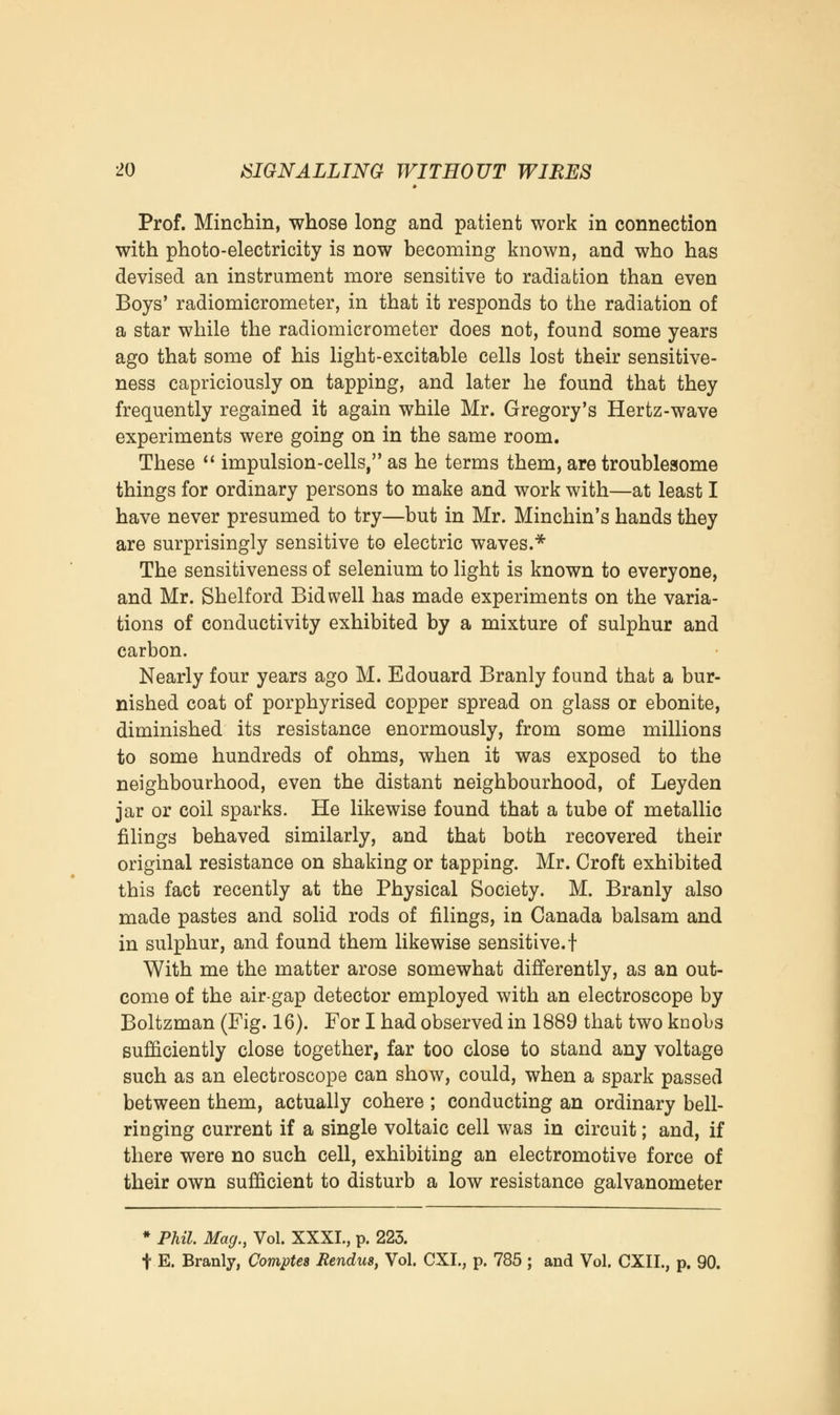 Prof. Minchin, whose long and patient work in connection with photo-electricity is now becoming known, and who has devised an instrument more sensitive to radiation than even Boys' radiomicrometer, in that it responds to the radiation of a star while the radiomicrometer does not, found some years ago that some of his light-excitable cells lost their sensitive- ness capriciously on tapping, and later he found that they frequently regained it again while Mr. Gregory's Hertz-wave experiments were going on in the same room. These  impulsion-cells, as he terms them, are troublesome things for ordinary persons to make and work with—at least I have never presumed to try—but in Mr. Minchin's hands they are surprisingly sensitive to electric waves.* The sensitiveness of selenium to light is known to everyone, and Mr. Shelf ord Bid well has made experiments on the varia- tions of conductivity exhibited by a mixture of sulphur and carbon. Nearly four years ago M. Edouard Branly found that a bur- nished coat of porphyrised copper spread on glass or ebonite, diminished its resistance enormously, from some millions to some hundreds of ohms, when it was exposed to the neighbourhood, even the distant neighbourhood, of Leyden jar or coil sparks. He likewise found that a tube of metallic filings behaved similarly, and that both recovered their original resistance on shaking or tapping. Mr. Croft exhibited this fact recently at the Physical Society. M. Branly also made pastes and solid rods of filings, in Canada balsam and in sulphur, and found them likewise sensitive.! With me the matter arose somewhat differently, as an out- come of the air-gap detector employed with an electroscope by Boltzman (Fig. 16). For I had observed in 1889 that two knobs sufficiently close together, far too close to stand any voltage such as an electroscope can show, could, when a spark passed between them, actually cohere ; conducting an ordinary bell- ringing current if a single voltaic cell was in circuit; and, if there were no such cell, exhibiting an electromotive force of their own sufficient to disturb a low resistance galvanometer * Phil. Mag., Vol. XXXI., p. 225. t E. Branly, Comptes Rendus, Vol. CXI., p. 785 ; and Vol. CXIL, p. 90.